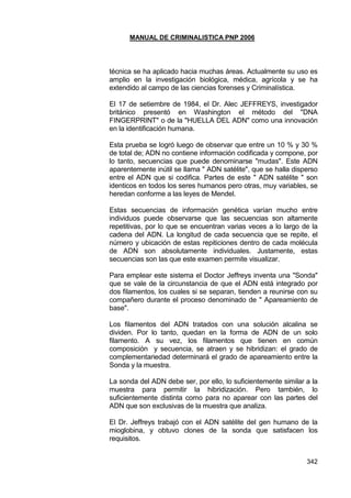 MANUAL DE CRIMINALISTICA PNP 2006 
342 
técnica se ha aplicado hacia muchas áreas. Actualmente su uso es amplio en la investigación biológica, médica, agrícola y se ha extendido al campo de las ciencias forenses y Criminalística. 
El 17 de setiembre de 1984, el Dr. Alec JEFFREYS, investigador británico presentó en Washington el método del "DNA FINGERPRINT" o de la "HUELLA DEL ADN" como una innovación en la identificación humana. 
Esta prueba se logró luego de observar que entre un 10 % y 30 % de total de; ADN no contiene información codificada y compone, por lo tanto, secuencias que puede denominarse "mudas". Este ADN aparentemente inútil se llama " ADN satélite", que se halla disperso entre el ADN que si codifica. Partes de este " ADN satélite " son identicos en todos los seres humanos pero otras, muy variables, se heredan conforme a las leyes de Mendel. 
Estas secuencias de información genética varían mucho entre individuos puede observarse que las secuencias son altamente repetitivas, por lo que se encuentran varias veces a lo largo de la cadena del ADN. La longitud de cada secuencia que se repite, el número y ubicación de estas repiticiones dentro de cada molécula de ADN son absolutamente individuales. Justamente, estas secuencias son las que este examen permite visualizar. 
Para emplear este sistema el Doctor Jeffreys inventa una "Sonda" que se vale de la circunstancia de que el ADN está integrado por dos filamentos, los cuales si se separan, tienden a reunirse con su compañero durante el proceso denominado de " Apareamiento de base". 
Los filamentos del ADN tratados con una solución alcalina se dividen. Por lo tanto, quedan en la forma de ADN de un solo filamento. A su vez, los filamentos que tienen en común composición y secuencia, se atraen y se hibridizan: el grado de complementariedad determinará el grado de apareamiento entre la Sonda y la muestra. 
La sonda del ADN debe ser, por ello, lo suficientemente similar a la muestra para permitir la hibridización. Pero también, lo suficientemente distinta como para no aparear con las partes del ADN que son exclusivas de la muestra que analiza. 
El Dr. Jeffreys trabajó con el ADN satélite del gen humano de la mioglobina, y obtuvo clones de la sonda que satisfacen los requisitos. 
 