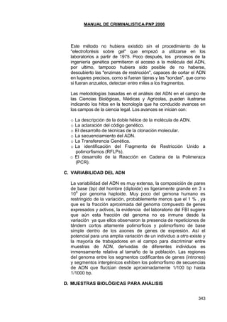 MANUAL DE CRIMINALISTICA PNP 2006 
343 
Este método no hubiera existido sin el procedimiento de la "electroforésis sobre gel" que empezó a utilizarse en los laboratorios a partir de 1975. Poco después, los procesos de la ingeniería genética permitieron el acceso a la molécula del ADN, por ultimo, tampoco hubiera sido posible de no haberse, descubierto las "enzimas de restricción", capaces de cortar el ADN en lugares precisos, como si fueran tijeras y las "sondas", que como si fueran anzuelos, detectan entre miles a los fragmentos. 
Las metodologías basadas en el análisis del ADN en el campo de las Ciencias Biológicas, Médicas y Agrícolas, pueden ilustrarse indicando los hitos en la tecnología que ha conducido avances en los campos de la ciencia legal. Los avances se inician con: 
o La descripción de la doble hélice de la molécula de ADN. 
o La aclaración del código genético. 
o El desarrollo de técnicas de la clonación molecular. 
o La secuenciamiento del ADN. 
o La Transferencia Genética. 
o La identificación del Fragmento de Restricción Unido a polimorfismos (RFLPs). 
o El desarrollo de la Reacción en Cadena de la Polimeraza (PCR). 
C. VARIABILIDAD DEL ADN 
La variabilidad del ADN es muy extensa, la composición de pares de base (bp) del hombre (diploide) es ligeramente grande en 3 x 109 por genoma haploide. Muy poco del gemona humano es restringido de la variación, probablemente menos que el 1 % , ya que es la fracción aproximada del genoma compuesto de genes expresados y activos, la evidencia del laboratorio del FBI sugiere que aún esta fracción del genoma no es inmune desde la variación ya que ellos observaron la presencia de repeticiones de tándem cortos altamente polimorficos y polimorfismo de base simple dentro de los axones de genes de expresión. Así el potencial para una amplia variación de un individuo a otro existe y la mayoría de trabajadores en el campo para discriminar entre muestras de ADN, derivadas de diferentes individuos es inmensamente relativa al tamaño de la población. Las regiones del genoma entre los segmentos codificantes de genes (intrones) y segmentos intergénicos exhiben los polimorfismo de secuencias de ADN que fluctúan desde aproximadamente 1/100 bp hasta 1/1000 bp. 
D. MUESTRAS BIOLÓGICAS PARA ANÁLISIS 
 