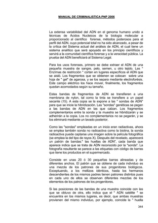 MANUAL DE CRIMINALISTICA PNP 2006 
344 
La extensa variabilidad del ADN en el genoma humano unido a técnicas de Ácidos Nucleicos de la biología molecular a proporcionado al científico forense, métodos poderosos para el perfil del ADN, cuyo potencial total no ha sido alcanzado, a pesar de la crítica del Sistema actual del análisis de ADN, el cual tiene un sistema analítico que será apoyado en los principio científicos y servirá a la comunidad científica forense y a la veracidad pública. La prueba del ADN beneficiará al Sistema Legal. 
Para los usos forenses, primero se debe extraer el ADN de una pequeña muestra de sangre, pelo, semen, u otro tejido. Las " Enzímas de restricción " cortan en lugares específicos el ADN que se aisló. Los fragmentos que se obtienen se colocan sobre una hoja de " gel" de agarosa, y se los separa mediante electroforésis. Este campo eléctrico los hace mover, finalmente, los fragmentos quedan acomodados según su tamaño. 
Estas bandas de fragmentos de ADN se transfieren a una membrana de nylon, tal como la tinta se transfiere a un papel secante (15). A esta copia se la expone a las " sondas de ADN" para que se inicie la hibridización. Las "sondas" genéticas se pegan a las bandas de ADN en las que calzan. Los fragmentos complementarios entre la sonda y la muestra se hibridizarán y se adherirán a la copia. Los no complementarios no se pegarán, y se los eliminará mediante un lavado posterior. 
Como las "sondas" empleadas en un inicio eran radiactivas, ahora se emplea también sonda no radioactiva como la biotina, la sonda radioactiva puede captarse una imagen sobre la película fotográfica (se emplea la del tipo de rayos X). Después del revelado, aparecerá un patrón de bandas:" las huellas de ADN", cada banda que aparece indica que se trata de ADN reconocido por la "sonda". La fotografía resultante se parece a las etiquetas con código de barras que tiene los productos en el supermercado. 
Consiste en unas 20 ó 30 pequeñas barras alineadas y de diferentes anchos. El patrón que se obtiene de cada individuo es una mezcla de los patrones de sus progenitores biológicos. Exceptuando, a los mellizos idénticos, hasta los hermanos descendientes de los mismos padres tienen patrones distintos pues en cada uno de ellos se observan diferentes mezclas de los elementos de los patrones de los progenitores. 
Si las posiciones de las bandas de una muestra coincide con las que se obtuvo de otra, ello indica que el " ADN satélite " se encuentra en los mismos lugares, es decir, que ambas muestras provienen del mismo individuo, por ejemplo, coincide la " huella  