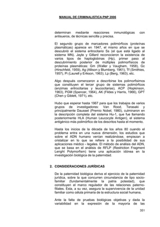 MANUAL DE CRIMINALISTICA PNP 2006 
351 
determinan mediante reacciones inmunológicas con antisueros, de técnicas sencilla y precisa. 
El segundo grupo de marcadores polimórficos (proteínas plasmáticas) aparece en 1947, el mismo años en que se descubrió el sistema eritrocitario Ss (el que está ligado al sistema MN). Jayle y Gillard reconocieron la existencia de varios tipos de haptoglobinas (Hp), primer paso al descubrimiento posterior de múltiples polimorfísicos de proteínas plasmáticas: Gm (Waller y Vaugham, 1958), Gc (Hirschfeld, 1959), Ag (Allison y Blumberg, 1961), Tf (Smithies, 1957), Pi (Laurell y Erikson, 1963), Lp (Berg, 1963), etc. 
Algo después comenzaron a describirse los polimorfisimos que constituyen el tercer grupo de sistemas polimórficos (enzimas eritrocitarias y leucocitarias), ACP (Hopkinson, 1963), PGM (Spencer, 1964), AK (Fildes y Harris, 1966), GPT (Chen y Giblett, 1971), etc. 
Hubo que esperar hasta 1967 para que los trabajos de varios grupos de investigadores: Van Rood, Terasaki y principalmente Dausset (Premio Nobel, 1980), culminaron en la descripción completa del sistema Hu-1, que fue llamando posteriormente HLA (Human Leucocyte Antigen), el sistema antigénico más polimórfico de los descritos hasta el momento. 
Hasta los inicios de la década de los años 80 cuando el problema entra en una nueva dimensión, los estudios que sobre el ADN humano venían realizándose, empiezan a cristalizar en lo que se refiere a la posibilidad de sus aplicaciones médico - legales. El método de análisis del ADN, que se basa en el análisis de RFLP (Restriction Fragment Lenght Polymorfism) tiene una aplicación idónea en la investigación biológica de la paternidad. 
2. CONSIDERACIONES JURÍDICAS 
De la paternidad biológica deriva el ejercicio de la paternidad jurídica, sobre la que concurren circunstancia de tipo socio- familiar (fundamentalmente la patria potestad), que constituyen el marco regulador de las relaciones paterno- filiales. Esta, a su vez, asegura la supervivencia de la unidad familiar como célula primaria de la estructura social humana. 
Ante la falta de pruebas biológicas objetivas y dada la variabilidad en la expresión de la mayoría de las  