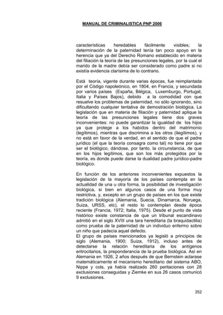 MANUAL DE CRIMINALISTICA PNP 2006 
352 
características heredables fácilmente visibles; la determinación de la paternidad tenía tan poco apoyo en la herencia que ya del Derecho Romano establecido en materia del filiación la teoría de las presunciones legales, por la cual el marido de la madre debía ser considerado como padre si no existía evidencia clarísima de lo contrario. 
Está teoría, vigente durante varias épocas, fue reimplantada por el Código napoleónico, en 1804, en Francia, y secundada por varios países (España, Bélgica, Luxemburgo, Portugal, Italia y Países Bajos), debido a la comodidad con que resuelve los problemas de paternidad, no sólo ignorando, sino dificultando cualquier tentativa de demostración biológica. La legislación que en materia de filiación y paternidad aplique la teoría de las presunciones legales tiene dos graves inconvenientes: no puede garantizar la igualdad de los hijos ya que protege a los habidos dentro del matrimonio (legítimos), mientras que discrimina a los otros (ilegítimos), y no está en favor de la verdad, en el sentido de que el padre jurídico (el que la teoría consagra como tal) no tiene por que ser el biológico, dándose, por tanto, la circunstancia, de que en los hijos legítimos, que son los más protegidos por la teoría, es donde puede darse la dualidad padre jurídico-padre biológico. 
En función de los anteriores inconvenientes expuestos la legislación de la mayoría de los países contempla en la actualidad de una u otra forma, la posibilidad de investigación biológica, si bien en algunos casos de una forma muy restrictiva, y, excepto en un grupo de países en los que existe tradición biológica (Alemania, Suecia, Dinamarca, Noruega, Suiza, URSS, etc), el resto lo contemplan desde época reciente (Francia, 1972; Italia, 1975). Desde el punto de vista histórico existe constancia de que un tribunal escandinavo admitió en el siglo XVIII una tara hereditaria (la braquidactilia) como prueba de la paternidad de un individuo enfermo sobre un niño que padecía aquel defecto. 
El grupo de países mencionados ya legisló a principios de siglo (Alemania, 1900; Suiza, 1912), incluso antes de detectarse la relación hereditaria de los antígenos eritrocitarios, la preponderancia de la prueba biológica. Así en Alemania en 1926, 2 años después de que Bernstein aclarase matemáticamente el mecanismo hereditario del sistema ABO, Nippe y cols, ya había realizado 260 peritaciones con 28 exclusiones conseguidas y Ziemke en sus 26 casos comunicó 9 exclusiones. 
 