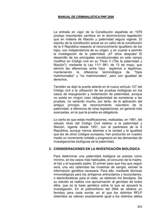 MANUAL DE CRIMINALISTICA PNP 2006 
353 
La entrada en vigor de la Constitución española en 1978 produjo importantes cambios en la decimonónica legislación que en materia de filiación y paternidad seguía vigente. El espíritu de la constitución actual es un calco de la constitución de la II República respecto al reconocimiento igualitario de los hijos, con independencia de su origen, y en cuanto a permitir la investigación de la paternidad, ¡47 años después! El desarrollo de los principales constitucionales en este campo modificó en Código civil en su Título V ("De la paternidad y filiación"), mediante la Ley 11/1 981, de 13 de mayo, que eliminó las diferencias entre hijos legítimos e ilegítimos, manteniendo la diferencia terminológica de "hijos matrimoniales" y "no matrimoniales", pero con igualdad de derechos. 
También se dejó la puerta abierta en el nuevo artículo 127 del Código civil a la utilización de las pruebas biológicas en los casos de impugnación y reclamación de paternidad, aunque no exista en ningún caso obligatoriedad de someterse a las pruebas, no variando mucho, por tanto, de la aplicación del antiguo principio de reconocimiento voluntario de la paternidad, a diferencia de otras legislaciones, en general más avanzadas, en la que la prueba es obligatoria. 
Lo cierto es que estas modificaciones, realizadas, en 1981, del vetusto título del Código Civil relativo a la paternidad y filiación, vigente desde 1851, con el paréntesis de la II República, aunque menos abiertas a la verdad y la igualdad que las de otros Códigos europeos, han producido en nuestro medio un incremento notable y progresivo en las demandas de investigaciones biológicas de la paternidad. 
3. CONSIDERACIONES EN LA INVESTIGACIÓN BIOLÓGICA 
Para determinar una paternidad biológica es preciso como mínimo, en los casos más habituales, el concurso de la madre, el hijo y el supuesto padre. El primer paso que hay que seguir será, una vez obtenidas las muestras de sangre, extraer la información genética necesaria. Para ello, mediante técnicas inmunológicas para los antígenos eritrocitarios y leucocitarios, o electroforéticas para el resto, se obtienen los fenotipos. De su estudio se realiza una aproximación al genotipo de todos ellos, que es la base genética sobre la que se apoyará la investigación. En el polimorfismo del DNA se obtiene un fenotipo para cada sonda, en el que los distintos RFLP obtenidos se valoran exactamente igual a los distintos alelos  