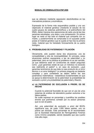 MANUAL DE CRIMINALISTICA PNP 2006 
354 
que se obtienen mediante separación electroforética en los marcadores proteicos y enzimáticos. 
Expresado de la forma más esquemática posible y una vez objetivado el material genético (mediante el estudio de los cuatro grupos de sistemas polimórficos y el polimorfismo del DNA), deben hacerse dos operaciones de cada una de las tres personas estudiadas: una resta y una comparación. En primer lugar se resta al hijo todo el material que comparte con su madre, y posteriormente se comprueba si el supuesto padre posee el material genético que le queda al hijo tras la primera resta, material que ha heredado forzosamente de su padre biológico. 
4. PROBABILIDAD DE PATERNIDAD Y FILIACIÓN 
Obviamente, sólo pueden darse dos situaciones: una de compatibilidad y otra de incompatibilidad. En principio, estas situaciones podrían equipararse a las de paternidad y no paternidad, pero en la práctica el problema no es tan sencillo, ya que debemos estar en condiciones de rebatir preguntas como: ¿qué garantías existe de que un individuo no excluído sea realmente el padre? o, en caso de exclusión, ¿qué garantías tendríamos de que ésta no sea producto de un error técnico o un error biológico? La primera pregunta es bastante compleja y para contestarla se deben definir los dos parámetros matemáticos - estadísticos fundamentales en que se apoya la determinación de la paternidad: la probabilidad de exclusión a priori y la probabilidad de paternidad y filiación. 
a) LA PATERNIDAD DE EXCLUSIÓN A PRIORI, ES DE HECHO 
Cuando la potencial favorable de que con el uso de unos sistemas de análisis de laboratorio puedan excluirse a los falsos padres. 
Se suele expresar en porcentaje y cuantifica los posibles errores que podríamos cometer por no excluir personas que no son el padre. 
Así, una paternidad de exclusión a priori del 99,9% significaría que, de cada 1.000 falsos padres, uno no podría ser excluido. Este porcentaje es el recomendado por la Sociedad Internacional de Hemogenética Forense como mínimo aceptable, siendo deseable que sea cuanto más alto mejor. 
 