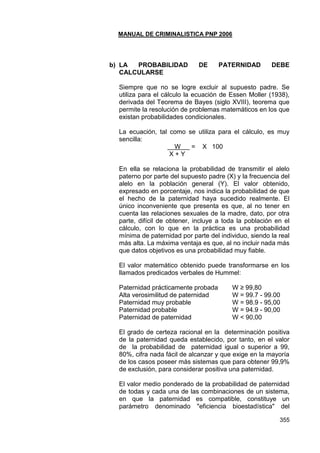 MANUAL DE CRIMINALISTICA PNP 2006 
355 
b) LA PROBABILIDAD DE PATERNIDAD DEBE CALCULARSE 
Siempre que no se logre excluir al supuesto padre. Se utiliza para el cálculo la ecuación de Essen Moller (1938), derivada del Teorema de Bayes (siglo XVIII), teorema que permite la resolución de problemas matemáticos en los que existan probabilidades condicionales. 
La ecuación, tal como se utiliza para el cálculo, es muy sencilla: 
W = X 100 
X + Y 
En ella se relaciona la probabilidad de transmitir el alelo paterno por parte del supuesto padre (X) y la frecuencia del alelo en la población general (Y). El valor obtenido, expresado en porcentaje, nos indica la probabilidad de que el hecho de la paternidad haya sucedido realmente. El único inconveniente que presenta es que, al no tener en cuenta las relaciones sexuales de la madre, dato, por otra parte, difícil de obtener, incluye a toda la población en el cálculo, con lo que en la práctica es una probabilidad mínima de paternidad por parte del individuo, siendo la real más alta. La máxima ventaja es que, al no incluir nada más que datos objetivos es una probabilidad muy fiable. 
El valor matemático obtenido puede transformarse en los llamados predicados verbales de Hummel: 
Paternidad prácticamente probada W ≥ 99,80 
Alta verosimilitud de paternidad W = 99.7 - 99.00 
Paternidad muy probable W = 98.9 - 95,00 
Paternidad probable W = 94.9 - 90,00 
Paternidad de paternidad W < 90,00 
El grado de certeza racional en la determinación positiva de la paternidad queda establecido, por tanto, en el valor de la probabilidad de paternidad igual o superior a 99, 80%, cifra nada fácil de alcanzar y que exige en la mayoría de los casos poseer más sistemas que para obtener 99,9% de exclusión, para considerar positiva una paternidad. 
El valor medio ponderado de la probabilidad de paternidad de todas y cada una de las combinaciones de un sistema, en que la paternidad es compatible, constituye un parámetro denominado "eficiencia bioestadística" del  