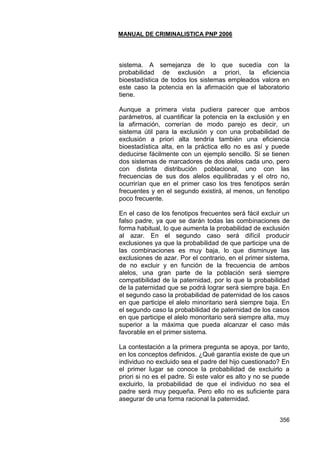 MANUAL DE CRIMINALISTICA PNP 2006 
356 
sistema. A semejanza de lo que sucedía con la probabilidad de exclusión a priori, la eficiencia bioestadística de todos los sistemas empleados valora en este caso la potencia en la afirmación que el laboratorio tiene. 
Aunque a primera vista pudiera parecer que ambos parámetros, al cuantificar la potencia en la exclusión y en la afirmación, correrían de modo parejo es decir, un sistema útil para la exclusión y con una probabilidad de exclusión a priori alta tendría también una eficiencia bioestadística alta, en la práctica ello no es así y puede deducirse fácilmente con un ejemplo sencillo. Si se tienen dos sistemas de marcadores de dos alelos cada uno, pero con distinta distribución poblacional, uno con las frecuencias de sus dos alelos equilibradas y el otro no, ocurrirían que en el primer caso los tres fenotipos serán frecuentes y en el segundo existirá, al menos, un fenotipo poco frecuente. 
En el caso de los fenotipos frecuentes será fácil excluir un falso padre, ya que se darán todas las combinaciones de forma habitual, lo que aumenta la probabilidad de exclusión al azar. En el segundo caso será difícil producir exclusiones ya que la probabilidad de que participe una de las combinaciones es muy baja, lo que disminuye las exclusiones de azar. Por el contrario, en el primer sistema, de no excluir y en función de la frecuencia de ambos alelos, una gran parte de la población será siempre compatibilidad de la paternidad, por lo que la probabilidad de la paternidad que se podrá lograr será siempre baja. En el segundo caso la probabilidad de paternidad de los casos en que participe el alelo minoritario será siempre baja. En el segundo caso la probabilidad de paternidad de los casos en que participe el alelo monoritario será siempre alta, muy superior a la máxima que pueda alcanzar el caso más favorable en el primer sistema. 
La contestación a la primera pregunta se apoya, por tanto, en los conceptos definidos. ¿Qué garantía existe de que un individuo no excluido sea el padre del hijo cuestionado? En el primer lugar se conoce la probabilidad de excluirlo a priori si no es el padre. Si este valor es alto y no se puede excluirlo, la probabilidad de que el individuo no sea el padre será muy pequeña. Pero ello no es suficiente para asegurar de una forma racional la paternidad. 
 
