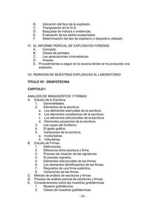 - 23 - 
B. Ubicación del foco de la explosión. 
C. Triangulación en la IC-E. 
D. Búsqueda de indicios o evidencias. 
E. Evaluación de los daños ocasionados. 
F. Determinación del tipo de explosivo o dispositivo utilizado. 
VI. EL INFORME PERICIAL DE EXPLOSIVOS FORENSE 
A. Concepto. 
B. Clases de peritajes. 
C. Las apreciaciones criminalísticas. 
D. Anexos. 
E. Procedimientos a seguir en la escena donde se ha producido una explosión. 
VII. REMISION DE MUESTRAS EXPLOSIVAS AL LABORATORIO 
TITULO VII : GRAFOTECNIA 
CAPITULO I 
ANALISIS DE MANUSCRITOS Y FIRMAS 
A. Estudio de la Escritura 
1. Generalidades. 
2. Elementos de la escritura. 
a. Los elementos esenciales de la escritura. 
b. Los elementos constitutivos de la escritura. 
c. Los elementos estructurales de la escritura. 
d. Elementos accesorios de la escritura. 
3. Las Leyes del Grafismo. 
4. El gesto gráfico. 
5. Variaciones de la escritura. 
a. Involuntarias. 
b. Voluntarias. 
B. Estudio de Firmas 
1. Definiciones. 
2. Diferencia entre escritura y firma. 
3. Proceso de creación de las signaturas. 
4. El proceso signatriz. 
5. Elementos estructurales de las firmas. 
6. Los elementos identificatorios de las firmas. 
7. Requisitos de una firma auténtica. 
8. Variaciones de las firmas. 
C. Metodo de análisis de escrituras y firmas 
D. Proceso de análisis pericial de escrituras y firmas 
E. Consideraciones sobre las muestras grafotécnicas 
1. Muestra grafotécnica. 
2. Clases de muestras grafotécnicas.  