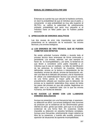 MANUAL DE CRIMINALISTICA PNP 2006 
357 
Entonces es cuando hay que calcular la hipótesis contraria, en decir la probabilidad de que el individuo sea el padre, y únicamente si esta probabilidad es muy alta (superior al 99,73%), se califica la paternidad de prácticamente probada, probabilidad que sería muy pequeña si el individuo fuera un falso padre que no hubiera podido excluirse. 
5. APRECIACIÓN DE ERRORES ANALÍTICOS 
Las dos causas de error más importantes que podrían presentarse en la valoración de la exclusión: los errores técnicos y los errores biológicos. 
a) LOS ERRORES DE TIPO TÉCNICO, QUE SE PUEDEN COMETER SON INFINITOS 
No existe actividad humana infalible y durante todo el proceso técnico ésos amenazas de forma continuada y persistente. Los errores, además, van casi siempre en factor de la incompatibilidad y, por tanto, la tendencia es que lleven a considerar como padre imposible a un individuo que lo sea en realidad,. La falta de identificación de las personas, la confusión de muestras, técnicas deficientes, errores en la lectura e interpretación de los resultados, errores de cálculo, errores de transcripción, etc. dan una idea de lo delicado del proceso y de la importancia de utilizar una sistematización técnica que procure obviar de una forma pasiva la mayor parte de ellos. El procedimiento utilizado por nosotros para la detección de errores es la repetición sistemática (tres veces) de todos los pasos del proceso en que ello posible, llegándose en algún caso a su repetición total, con lo que los errores humanos, son fáciles de detectar. 
b) NO SUCEDE LO MISMO CON LOS LLAMADOS ERRORES BIOLÓGICOS 
Aunque se presentan con una frecuencia baja, si aparecen, su detección es difícil. Los errores biológicos más comunes se producen por la existencia de los denominados genes silentes es decir, genes que están, pero que no se pueden evidenciar de una forma fácil. En ocasiones resulta imposible su detección sin estudios familiares complejos. Aunque poco frecuentes, prácticamente ningún sistema se libra de su presencia, y cuando ello sucede, provoca la aparición de situaciones de aparente incompatibilidad.  