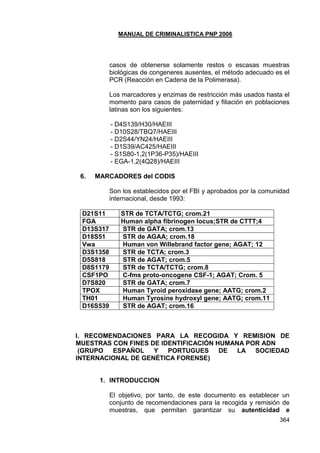 MANUAL DE CRIMINALISTICA PNP 2006 
364 
casos de obtenerse solamente restos o escasas muestras biológicas de congeneres ausentes, el método adecuado es el PCR (Reacción en Cadena de la Polimerasa). 
Los marcadores y enzimas de restricción más usados hasta el momento para casos de paternidad y filiación en poblaciones latinas son los siguientes: 
- D4S139/H30/HAEIII 
- D10S28/TBQ7/HAEIII 
- D2S44/YN24/HAEIII 
- D1S39/AC425/HAEIII 
- S1S80-1,2(1P36-P35)/HAEIII 
- EGA-1,2(4Q28)/HAEIII 
6. MARCADORES del CODIS 
Son los establecidos por el FBI y aprobados por la comunidad internacional, desde 1993: 
D21S11 
STR de TCTA/TCTG; crom.21 
FGA 
Human alpha fibrinogen locus;STR de CTTT;4 
D13S317 
STR de GATA; crom.13 
D18S51 
STR de AGAA; crom.18 
Vwa 
Human von Willebrand factor gene; AGAT; 12 
D3S1358 
STR de TCTA; crom.3 
D5S818 
STR de AGAT; crom.5 
D8S1179 
STR de TCTA/TCTG; crom.8 
CSF1PO 
C-fms proto-oncogene CSF-1; AGAT; Crom. 5 
D7S820 
STR de GATA; crom.7 
TPOX 
Human Tyroid peroxidase gene; AATG; crom.2 
TH01 
Human Tyrosine hydroxyl gene; AATG; crom.11 
D16S539 
STR de AGAT; crom.16 
I. RECOMENDACIONES PARA LA RECOGIDA Y REMISION DE MUESTRAS CON FINES DE IDENTIFICACIÓN HUMANA POR ADN 
(GRUPO ESPAÑOL Y PORTUGUES DE LA SOCIEDAD INTERNACIONAL DE GENÉTICA FORENSE) 
1. INTRODUCCION 
El objetivo, por tanto, de este documento es establecer un conjunto de recomendaciones para la recogida y remisión de muestras, que permitan garantizar su autenticidad e  