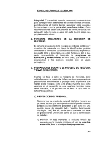 MANUAL DE CRIMINALISTICA PNP 2006 
365 
integridad. Y convertirse, además, en un marco consensuado para conseguir altos estándares de calidad en estos procesos, permitiéndonos al mismo tiempo garantizar otros aspectos fundamentales como la privacidad y confidencialidad. Estas recomendaciones deben actualizarse de forma periódica y su aplicación debe llevarse a cabo por cada Centro según sus propias características. 
2. PERSONAL ENCARGADO DE LA RECOGIDA DE MUESTRAS 
El personal encargado de la recogida de indicios biológicos y muestras de referencia con fines de identificación genética debe tener la formación, conocimientos técnicos y experiencia adecuada para el desempeño de estas funciones, por lo que sería recomendable el desarrollo de programas de formación y entrenamiento en esta área, que deberían ir adaptándose a los avances técnicos que se vayan produciendo. 
3. PRECAUCIONES DURANTE EL PROCESO DE RECOGIDA Y ENVIO DE MUESTRAS 
Cuando se lleva a cabo la recogida de muestras, tanto dubitadas como de referencia, deben mantenerse una serie de precauciones encaminadas a proteger tanto al personal que realiza dicha recogida como a la propia muestra, que como veremos en el desarrollo de este apartado también puede verse afectada, si el proceso no se lleva a cabo con las suficientes garantías. 
a) PROTECCION DEL PERSONAL. 
Siempre que se manipula material biológico humano es prudente asumir que este tipo de material puede contener patógenos potencialmente peligrosos y por tanto ser una posible fuente de infección (VIH, hepatitis, tuberculosis, meningitis... etc). Por ello es necesario mantener una serie de precauciones universales como las que a continuación se detallan: 
1) Prevenir, en todo momento, el contacto directo del operario con la muestra mediante el uso de guantes, mascarilla, bata u otro tipo de ropa protectora. 
 