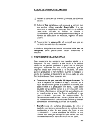 MANUAL DE CRIMINALISTICA PNP 2006 
366 
2) Prohibir el consumo de comidas y bebidas, así como de tabaco. 
3) Extremar las condiciones de asepsia y siempre que sea posible utilizar material desechable. Una vez terminada la recogida de muestras, tirar todo el material desechable utilizado en bolsas de basura o contenedores, para eliminarlo posteriormente según las normas de destrucción de residuos, vigentes en cada Centro. 
4) Recomendar la vacunación al personal que esta en contacto con este tipo de muestras. 
Cuando la recogida de muestras se realiza en la sala de autopsias, estas precauciones deben extremarse al máximo. 
b) PROTECCION DE LAS MUESTRAS. 
Son numerosos los procesos que pueden afectar a la integridad de una muestra y por tanto a la posible obtención de perfiles genéticos a partir de los vestigios biológicos existentes en ella. Estos procesos, que en algunos casos son inherentes a la muestra, en otros pueden producirse o incrementarse cuando la recogida y envío de muestras al laboratorio se lleva a cabo de una forma defectuosa. Estos procesos son: 
 Contaminación por material biológico humano. Se debe al depósito de material biológico humano, en el lugar de los hechos y/o en el cuerpo de la víctima, con posterioridad a la producción del delito. Puede estar causada por personas ajenas a la investigación como curiosos o familiares, o por personas que colaboran en la investigación y que de forma accidental o por desconocimiento, producen la contaminación. Es frecuente durante el proceso de recogida de indicios si no se mantienen unas precauciones mínimas y también por defectos en el empaquetado de las muestras. 
 Transferencia de indicios biológicos. Se debe al traslado, normalmente accidental, de los indicios de una localización a otra, lo que puede dar lugar a una contaminación o puede ocasionar la pérdida de una prueba. Los vestigios biológicos que sufren con mas facilidad este cambio de localización son los pelos.  