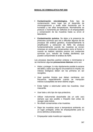 MANUAL DE CRIMINALISTICA PNP 2006 
367 
 Contaminación microbiologica. Este tipo de contaminación tiene lugar por el desarrollo de microorganismos y suele estar favorecida por la humedad y las altas temperaturas. Normalmente se produce o incrementa por defectos en el empaquetado y conservación de las muestras hasta su envío al laboratorio. 
 Contaminación química. Se debe a la presencia de productos químicos que van a dificultar algunos de los procesos del análisis genético, fundamentalmente la amplificación y extracción de ADN. Se produce fundamentalmente cuando las muestras se envían inmersas en productos conservantes como el formol o cuando se realizan estudios previos con sustancias químicas (p.e., estudio de huellas dactilares) que pueden comprometer el análisis de ADN. 
Los procesos descritos podrían evitarse o minimizarse si se mantienen algunas precauciones básicas como son: 
 Aislar y proteger, lo más rápidamente posible la escena del delito y salvo que alguna circunstancia lo impida, los indicios biológicos deben ser los primeros en ser recogidos. 
 Usar guantes limpios que deben cambiarse con frecuencia, especialmente cuando se manipulan indicios susceptibles de tener distinto origen. 
 Evitar hablar o estornudar sobre las muestras. Usar mascarilla. 
 Usar bata u otro tipo de ropa protectora. 
 Utilizar instrumental desechable (de un solo uso) siempre que sea posible o limpiarlo bien antes de recoger cada indicio. 
 No añadir conservantes a las muestras. 
 Dejar las muestras secar a temperatura ambiente, en un lugar protegido, antes de empaquetarlas para su envío definitivo al laboratorio. 
 Empaquetar cada muestra por separado. 
 