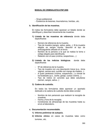 MANUAL DE CRIMINALISTICA PNP 2006 
369 
- Grupo poblacional. 
- Existencia de lesiones, traumatismos, heridas...etc. 
b. Identificación de las muestras. 
En todos los formularios debe aparecer un listado donde se identifiquen y describan brevemente las muestras. 
1) Listado de las muestras de referencia donde debe especificarse: 
- Número de referencia de la muestra. 
- Tipo de muestra (sangre, saliva, pelos...). Si la muestra elegida es sangre líquida, describir el tipo de anticoagulante utilizado en el envío. 
- Nombre de la persona a la que se realiza la toma o código elegido para identificarla. 
- Relación con el caso (víctima, sospechoso....) 
2) Listado de los indicios biológicos donde debe especificarse: 
- Nº de referencia de la muestra. 
- Tipo de muestra con una descripción breve (p.e., toma vaginal, camisa azul, cuchillo con mango de madera...). 
- A quien pertenece (víctima, sospechoso...) o donde se ha localizado (p.e., coche, garaje, cuerpo víctima...). 
- Tipo de indicio en concreto que debe estudiarse (semen, sangre, saliva...) 
3) Cadena de custodia. 
En todos los formularios debe aparecer un apartado dedicado a la cadena de custodia donde debe constar: 
- Nombre de la/s persona/s que realiza/n la recogida de muestras. 
- Fecha y hora de la recogida. 
- Condiciones de almacenaje de las muestras hasta su envío al laboratorio. 
c. Documentación recomendable. 
1) Informe preliminar de autopsia. 
2) Informe clínico en casos de muestras tales como tumores...etc.  