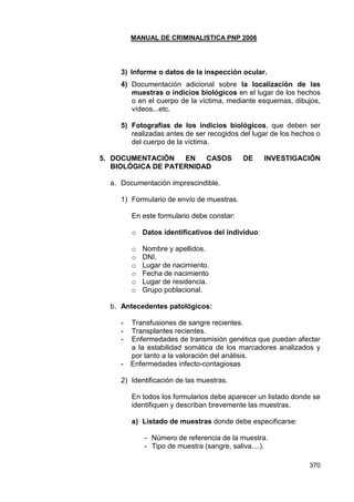MANUAL DE CRIMINALISTICA PNP 2006 
370 
3) Informe o datos de la inspección ocular. 
4) Documentación adicional sobre la localización de las muestras o indicios biológicos en el lugar de los hechos o en el cuerpo de la víctima, mediante esquemas, dibujos, vídeos...etc. 
5) Fotografías de los indicios biológicos, que deben ser realizadas antes de ser recogidos del lugar de los hechos o del cuerpo de la víctima. 
5. DOCUMENTACIÓN EN CASOS DE INVESTIGACIÓN BIOLÓGICA DE PATERNIDAD 
a. Documentación imprescindible. 
1) Formulario de envío de muestras. 
En este formulario debe constar: 
o Datos identificativos del individuo: 
o Nombre y apellidos. 
o DNI. 
o Lugar de nacimiento. 
o Fecha de nacimiento 
o Lugar de residencia. 
o Grupo poblacional. 
b. Antecedentes patológicos: 
- Transfusiones de sangre recientes. 
- Transplantes recientes. 
- Enfermedades de transmisión genética que puedan afectar a la estabilidad somática de los marcadores analizados y por tanto a la valoración del análisis. 
- Enfermedades infecto-contagiosas 
2) Identificación de las muestras. 
En todos los formularios debe aparecer un listado donde se identifiquen y describan brevemente las muestras. 
a) Listado de muestras donde debe especificarse: 
- Número de referencia de la muestra. 
- Tipo de muestra (sangre, saliva....).  