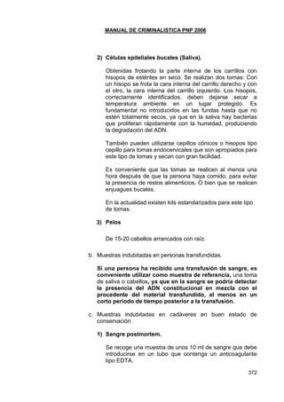 MANUAL DE CRIMINALISTICA PNP 2006 
372 
2) Células epiteliales bucales (Saliva). 
Obtenidas frotando la parte interna de los carrillos con hisopos de estériles en seco. Se realizan dos tomas: Con un hisopo se frota la cara interna del carrillo derecho y con el otro, la cara interna del carrillo izquierdo. Los hisopos, correctamente identificados, deben dejarse secar a temperatura ambiente en un lugar protegido. Es fundamental no introducirlos en las fundas hasta que no estén totalmente secos, ya que en la saliva hay bacterias que proliferan rápidamente con la humedad, produciendo la degradación del ADN. 
También pueden utilizarse cepillos cónicos o hisopos tipo cepillo para tomas endocervicales que son apropiados para este tipo de tomas y secan con gran facilidad. 
Es conveniente que las tomas se realicen al menos una hora después de que la persona haya comido, para evitar la presencia de restos alimenticios. O bien que se realicen enjuagues bucales. 
En la actualidad existen kits estandarizados para este tipo de tomas. 
3) Pelos 
De 15-20 cabellos arrancados con raíz. 
b. Muestras indubitadas en personas transfundidas. 
Si una persona ha recibido una transfusión de sangre, es conveniente utilizar como muestra de referencia, una toma de saliva o cabellos, ya que en la sangre se podría detectar la presencia del ADN constitucional en mezcla con el procedente del material transfundido, al menos en un corto periodo de tiempo posterior a la transfusión. 
c. Muestras indubitadas en cadáveres en buen estado de conservación 
1) Sangre postmortem. 
Se recoge una muestra de unos 10 ml de sangre que debe introducirse en un tubo que contenga un anticoagulante tipo EDTA.  