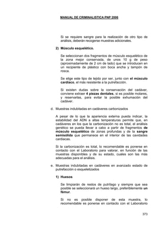 MANUAL DE CRIMINALISTICA PNP 2006 
373 
Si se requiere sangre para la realización de otro tipo de análisis, deberán recogerse muestras adicionales. 
2) Músculo esquelético. 
Se seleccionan dos fragmentos de músculo esquelético de la zona mejor conservada, de unos 10 g de peso (aproximadamente de 2 cm de lado) que se introducen en un recipiente de plástico con boca ancha y tampón de rosca. 
Se elige este tipo de tejido por ser, junto con el músculo cardíaco, el más resistente a la putrefacción. 
Si existen dudas sobre la conservación del cadáver, conviene extraer 4 piezas dentales, si es posible molares, y reservarlas, para evitar la posible exhumación del cadáver. 
d. Muestras indubitadas en cadáveres carbonizados 
A pesar de lo que la apariencia externa pueda indicar, la estabilidad del ADN a altas temperaturas permite que, en cadáveres en los que la carbonización no es total, el análisis genético se pueda llevar a cabo a partir de fragmentos de músculo esquelético de zonas profundas y de la sangre semisólida que permanece en el interior de las cavidades cardiacas. 
Si la carbonización es total, lo recomendable es ponerse en contacto con el Laboratorio para valorar, en función de las muestras disponibles y de su estado, cuales son las más adecuadas para el análisis. 
e. Muestras indubitadas en cadáveres en avanzado estado de putrefacción o esqueletizados 
1) Huesos 
Se limpiarán de restos de putrílago y siempre que sea posible se seleccionará un hueso largo, preferiblemente un fémur. 
Si no es posible disponer de esta muestra, lo recomendable es ponerse en contacto con el Laboratorio  
