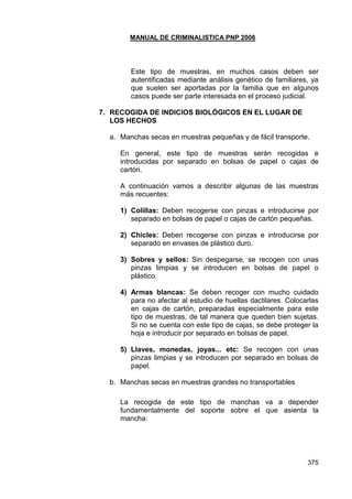 MANUAL DE CRIMINALISTICA PNP 2006 
375 
Este tipo de muestras, en muchos casos deben ser autentificadas mediante análisis genético de familiares, ya que suelen ser aportadas por la familia que en algunos casos puede ser parte interesada en el proceso judicial. 
7. RECOGIDA DE INDICIOS BIOLÓGICOS EN EL LUGAR DE LOS HECHOS 
a. Manchas secas en muestras pequeñas y de fácil transporte. 
En general, este tipo de muestras serán recogidas e introducidas por separado en bolsas de papel o cajas de cartón. 
A continuación vamos a describir algunas de las muestras más recuentes: 
1) Colillas: Deben recogerse con pinzas e introducirse por separado en bolsas de papel o cajas de cartón pequeñas. 
2) Chicles: Deben recogerse con pinzas e introducirse por separado en envases de plástico duro. 
3) Sobres y sellos: Sin despegarse, se recogen con unas pinzas limpias y se introducen en bolsas de papel o plástico. 
4) Armas blancas: Se deben recoger con mucho cuidado para no afectar al estudio de huellas dactilares. Colocarlas en cajas de cartón, preparadas especialmente para este tipo de muestras, de tal manera que queden bien sujetas. Si no se cuenta con este tipo de cajas, se debe proteger la hoja e introducir por separado en bolsas de papel. 
5) Llaves, monedas, joyas... etc: Se recogen con unas pinzas limpias y se introducen por separado en bolsas de papel. 
b. Manchas secas en muestras grandes no transportables 
La recogida de este tipo de manchas va a depender fundamentalmente del soporte sobre el que asienta la mancha: 
 
