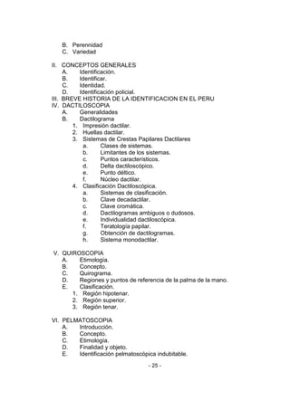 - 25 - 
B. Perennidad 
C. Variedad 
II. CONCEPTOS GENERALES 
A. Identificación. 
B. Identificar. 
C. Identidad. 
D. Identificación policial. 
III. BREVE HISTORIA DE LA IDENTIFICACION EN EL PERU 
IV. DACTILOSCOPIA 
A. Generalidades 
B. Dactilograma 
1. Impresión dactilar. 
2. Huellas dactilar. 
3. Sistemas de Crestas Papilares Dactilares 
a. Clases de sistemas. 
b. Limitantes de los sistemas. 
c. Puntos característicos. 
d. Delta dactiloscópico. 
e. Punto déltico. 
f. Núcleo dactilar. 
4. Clasificación Dactiloscópica. 
a. Sistemas de clasificación. 
b. Clave decadactilar. 
c. Clave cromática. 
d. Dactilogramas ambiguos o dudosos. 
e. Individualidad dactiloscópica. 
f. Teratología papilar. 
g. Obtención de dactilogramas. 
h. Sistema monodactilar. 
V. QUIROSCOPIA 
A. Etimología. 
B. Concepto. 
C. Quirograma. 
D. Regiones y puntos de referencia de la palma de la mano. 
E. Clasificación. 
1. Región hipotenar. 
2. Región superior. 
3. Región tenar. 
VI. PELMATOSCOPIA 
A. Introducción. 
B. Concepto. 
C. Etimología. 
D. Finalidad y objeto. 
E. Identificación pelmatoscópica indubitable.  