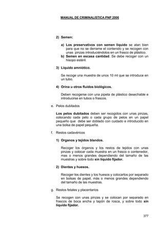 MANUAL DE CRIMINALISTICA PNP 2006 
377 
2) Semen: 
a) Los preservativos con semen líquido se atan bien para que no se derrame el contenido y se recogen con unas pinzas introduciéndolos en un frasco de plástico. 
b) Semen en escasa cantidad. Se debe recoger con un hisopo estéril. 
3) Líquido amniótico. 
Se recoge una muestra de unos 10 ml que se introduce en un tubo. 
4) Orina u otros fluidos biológicos. 
Deben recogerse con una pipeta de plástico desechable e introducirse en tubos o frascos. 
e. Pelos dubitados 
Los pelos dubitados deben ser recogidos con unas pinzas, colocando cada pelo o cada grupo de pelos en un papel pequeño que debe ser doblado con cuidado e introducido en una bolsa de papel pequeña. 
f. Restos cadavéricos 
1) Organos y tejidos blandos. 
Recoger los órganos y los restos de tejidos con unas pinzas y colocar cada muestra en un frasco o contenedor, mas o menos grandes dependiendo del tamaño de las muestras y sobre todo sin líquido fijador. 
2) Dientes y huesos. 
Recoger los dientes y los huesos y colocarlos por separado en bolsas de papel, más o menos grandes dependiendo del tamaño de las muestras. 
g. Restos fetales y placentarios 
Se recogen con unas pinzas y se colocan por separado en frascos de boca ancha y tapón de rosca, y sobre todo sin líquido fijador. 
 