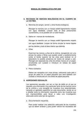 MANUAL DE CRIMINALISTICA PNP 2006 
378 
8. RECOGIDA DE INDICIOS BIOLÓGICOS EN EL CUERPO DE LA VICTIMA 
a. Manchas de sangre, semen u otros fluidos biológicos. 
Recoger la mancha con un hisopo estéril ligeramente mojado con agua destilada. Limpiar todo el área presionando suavemente y si es posible con un solo hisopo. 
b. Saliva en marcas de mordeduras. 
Recoger la mancha con un hisopo estéril ligeramente mojado con agua destilada. Limpiar de forma circular la marca dejada por los dientes y todo el área interior que delimita. 
c. Uñas. 
Examinar las manos y uñas de la víctima, recogiendo con una pinzas los pelos o fibras que puedan existir y posteriormente cortar el borde superior de las uñas para analizar en el laboratorio la posible presencia de restos de sangre y piel. Recoger por separado las uñas de ambas manos en un papel, envolverlas con cuidado e introducir en bolsas de papel pequeñas. 
d. Pelos dubitados. 
Deben ser recogidos con unas pinzas, colocando cada pelo o grupo de pelos en un papel pequeño que será doblado con cuidado e introducido en una bolsa de papel pequeña. 
9. AGRESIONES SEXUALES 
Las agresiones sexuales, por ser un tipo de delito en el que se requiere una información muy particular tanto de los hechos como de la víctima y una recogida de muestras muy estandarizada, necesita un apartado específico en este documento, donde se va a detallar tanto la información requerida como las muestras que son imprescindibles para llevar a cabo una investigación adecuada sobre este tipo de agresión. 
a. Documentación requerida. 
Para poder realizar una selección adecuada de las muestras que se deben analizar y para poder valorar los resultados del  