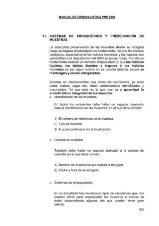MANUAL DE CRIMINALISTICA PNP 2006 
382 
11. SISTEMAS DE EMPAQUETADO Y PRESERVACIÓN DE MUESTRAS 
La adecuada preservación de las muestras desde su recogida hasta su llegada al laboratorio es fundamental, ya que los indicios biológicos, especialmente los indicios húmedos y los líquidos son vulnerables a la degradación del ADN en pocas horas. Por ello es fundamental realizar un correcto empaquetado y que los indicios líquidos, los tejidos blandos y órganos y los indicios húmedos (si por algún motivo no es posible dejarlos secar) se mantengan y envíen refrigerados. 
Además es imprescindible que todos los recipientes, ya sean tubos, bolsas, cajas...etc, estén correctamente identificados y precintados. Ya que esto es lo que nos va a garantizar la autenticidad e integridad de las muestras. 
a. Identificación de las muestras. 
En todos los recipientes debe haber un espacio reservado para la identificación de las muestras, en el que debe constar: 
1) El número de referencia de la muestra. 
2) Tipo de muestra. 
3) A quien pertenece y/o la localización. 
b. Cadena de custodia. 
También debe haber un espacio dedicado a la cadena de custodia en el que debe constar: 
1) Nombre de la persona que realiza la recogida. 
2) Fecha y hora de la recogida. 
c. Sistemas de empaquetado. 
En la actualidad hay numerosos tipos de recipientes que nos pueden servir para empaquetar las muestras e incluso se están desarrollando algunos kits que pueden tener gran interés.  