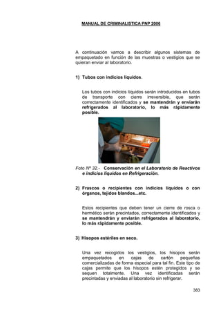 MANUAL DE CRIMINALISTICA PNP 2006 
383 
A continuación vamos a describir algunos sistemas de empaquetado en función de las muestras o vestigios que se quieran enviar al laboratorio. 
1) Tubos con indicios líquidos. 
Los tubos con indicios líquidos serán introducidos en tubos de transporte con cierre irreversible, que serán correctamente identificados y se mantendrán y enviarán refrigerados al laboratorio, lo más rápidamente posible. 
Foto Nº 32.- Conservación en el Laboratorio de Reactivos e indicios líquidos en Refrigeración. 
2) Frascos o recipientes con indicios líquidos o con órganos, tejidos blandos...etc. 
Estos recipientes que deben tener un cierre de rosca o hermético serán precintados, correctamente identificados y se mantendrán y enviarán refrigerados al laboratorio, lo más rápidamente posible. 
3) Hisopos estériles en seco. 
Una vez recogidos los vestigios, los hisopos serán empaquetados en cajas de cartón pequeñas comercializadas de forma especial para tal fin. Este tipo de cajas permite que los hisopos estén protegidos y se sequen totalmente. Una vez identificadas serán precintadas y enviadas al laboratorio sin refrigerar.  