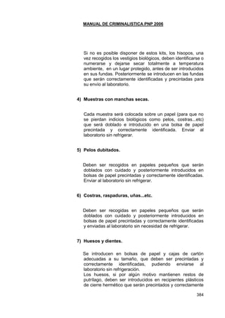 MANUAL DE CRIMINALISTICA PNP 2006 
384 
Si no es posible disponer de estos kits, los hisopos, una vez recogidos los vestigios biológicos, deben identificarse o numerarse y dejarse secar totalmente a temperatura ambiente, en un lugar protegido, antes de ser introducidos en sus fundas. Posteriormente se introducen en las fundas que serán correctamente identificadas y precintadas para su envío al laboratorio. 
4) Muestras con manchas secas. 
Cada muestra será colocada sobre un papel (para que no se pierdan indicios biológicos como pelos, costras...etc) que será doblado e introducido en una bolsa de papel precintada y correctamente identificada. Enviar al laboratorio sin refrigerar. 
5) Pelos dubitados. 
Deben ser recogidos en papeles pequeños que serán doblados con cuidado y posteriormente introducidos en bolsas de papel precintadas y correctamente identificadas. Enviar al laboratorio sin refrigerar. 
6) Costras, raspaduras, uñas...etc. 
Deben ser recogidas en papeles pequeños que serán doblados con cuidado y posteriormente introducidos en bolsas de papel precintadas y correctamente identificadas y enviadas al laboratorio sin necesidad de refrigerar. 
7) Huesos y dientes. 
Se introducen en bolsas de papel y cajas de cartón adecuadas a su tamaño, que deben ser precintadas y correctamente identificadas, pudiendo enviarse al laboratorio sin refrigeración. 
Los huesos, si por algún motivo mantienen restos de putrílago, deben ser introducidos en recipientes plásticos de cierre hermético que serán precintados y correctamente  