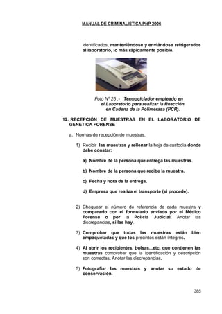 MANUAL DE CRIMINALISTICA PNP 2006 
385 
identificados, manteniéndose y enviándose refrigerados al laboratorio, lo más rápidamente posible. 
Foto Nº 25 .- Termociclador empleado en 
el Laboratorio para realizar la Reacción 
en Cadena de la Polimerasa (PCR). 
12. RECEPCIÓN DE MUESTRAS EN EL LABORATORIO DE GENETICA FORENSE 
a. Normas de recepción de muestras. 
1) Recibir las muestras y rellenar la hoja de custodia donde debe constar: 
a) Nombre de la persona que entrega las muestras. 
b) Nombre de la persona que recibe la muestra. 
c) Fecha y hora de la entrega. 
d) Empresa que realiza el transporte (si procede). 
2) Chequear el número de referencia de cada muestra y compararlo con el formulario enviado por el Médico Forense o por la Policía Judicial. Anotar las discrepancias, si las hay. 
3) Comprobar que todas las muestras están bien empaquetadas y que los precintos están íntegros. 
4) Al abrir los recipientes, bolsas...etc. que contienen las muestras comprobar que la identificación y descripción son correctas. Anotar las discrepancias. 
5) Fotografiar las muestras y anotar su estado de conservación. 
 