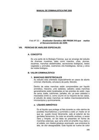 MANUAL DE CRIMINALISTICA PNP 2006 
386 
Foto Nº 33 .- Analizador Genetico ABI PRISM 310 que realiza el Secuenciamiento del ADN. 
VIII. PERICIAS DE ANÁLISIS ESPECIALES 
A. CONCEPTO 
Es una parte de la Biología Forense, que se encarga del estudio de diversas muestras, tales como insectos, uñas, plumas, escamas, manchas obstetriciales, secreciones biológicas, restos vegetales y animales, exámenes cito-histológicas, tierras y otros de índole biológico. 
B. VALOR CRIMINALÍSTICO 
1. MANCHAS OBSTETRICIALES 
Su estudio esta orientado especialmente en casos de aborto criminal, infanticidio, simulacro de parto, feticidio. 
Dentro de estas manchas están comprendidas por líquido amniótico, meconio, unto sebáceo, calostro; estas manchas generalmente están localizadas en las prendas de vestir, ropa de cama, toalla, colchones, pañales, etc. ya sean aislados o mezclados entre sí, como ocurre en la mayoría de los casos, el estudio de estas manchas se realiza macroscópicamente, microscópica y químicamente. 
a. LÍQUIDO AMNIÓTICO 
Es el líquido que protege al feto durante su vida uterina de posibles traumatismos y suministra a este un medio en el que se puede mover libremente, sale al exterior de los genitales femeninos. Su color es amarillo verdoso, a veces claro y límpido, en las telas se presentan en forma de manchas extensas, que varía entre el amarillo muy claro y el violeta, con ribetes grisáceo acentuado, que endurece la tela, de olor desagradable. Este líquido se vuelve de color  