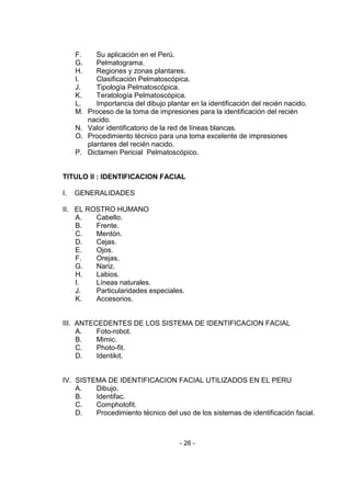 - 26 - 
F. Su aplicación en el Perú. 
G. Pelmatograma. 
H. Regiones y zonas plantares. 
I. Clasificación Pelmatoscópica. 
J. Tipología Pelmatoscópica. 
K. Teratología Pelmatoscópica. 
L. Importancia del dibujo plantar en la identificación del recién nacido. 
M. Proceso de la toma de impresiones para la identificación del recién nacido. 
N. Valor identificatorio de la red de líneas blancas. 
O. Procedimiento técnico para una toma excelente de impresiones plantares del recién nacido. 
P. Dictamen Pericial Pelmatoscópico. 
TITULO II : IDENTIFICACION FACIAL 
I. GENERALIDADES 
II. EL ROSTRO HUMANO 
A. Cabello. 
B. Frente. 
C. Mentón. 
D. Cejas. 
E. Ojos. 
F. Orejas. 
G. Nariz. 
H. Labios. 
I. Líneas naturales. 
J. Particularidades especiales. 
K. Accesorios. 
III. ANTECEDENTES DE LOS SISTEMA DE IDENTIFICACION FACIAL 
A. Foto-robot. 
B. Mimic. 
C. Photo-fit. 
D. Identikit. 
IV. SISTEMA DE IDENTIFICACION FACIAL UTILIZADOS EN EL PERU 
A. Dibujo. 
B. Identifac. 
C. Comphotofit. 
D. Procedimiento técnico del uso de los sistemas de identificación facial. 
 