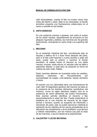 MANUAL DE CRIMINALISTICA PNP 2006 
387 
café achocolatado, cuando el feto ha muerto varios días antes del aborto o parto. Bajo la luz ultravioleta, el líquido amniótico presenta una fluorescencia violeta-rojizo en el centro y amarillo en los bordes. 
b. UNTO SEBÁCEO 
Es una sustancia untuosa o grasosa, que cubre el cuerpo de los recién nacidos, especialmente se encuentra en los pliegues inguinales y axilares, las manchas son de grandes dimensiones, recordando en cierto modo a la superficie del feto. 
c. MECONIO 
Es el contenido intestinal del feto, normalmente éste se expulsa o defeca de 6 a doce horas después del parto, pero si el feto sufre lesiones o muere durante o antes del parto, puede salir al exterior y manchar el líquido amniótico. Al estado fresco el meconio es una pasta viscosa, untuosa, verde oscura, el peculiar color se debe a pigmentos biliares; si está seco se presenta en forma de costras de color mate, friables. 
Estas manchas deberán ser buscadas sobre los vestidos, sábanas, colchones, etc. frecuentemente van acompañadas de sangre, unto-sebáceo, líquido amniótico y heces. 
Al examen con luz ultravioleta tiene una fluorescencia de color café. El diagnóstico genérico del meconio se basa en la presencia de los diversos elementos constitutivos del meconio, nunca en algún elemento aislado; sino en la existencia de varios elementos del cuadro microscópico. Este examen permite identificar el meconio y fijar aproximadamente la edad del feto. Puede presentarse el problema de si una mancha de meconio es de origen animal o humano, cuando se sospecha de infanticidio o simulación de parto, esto se puede solucionar mediante la aplicación de los métodos de los sueros precipitantes de la desviación de complemento o de la anafilaxia, cuya técnica y método interpretativo, son los mismos que para el resto de las manchas, o sea el método de la especificidad. 
d. CALOSTRO Y LECHE MATERNA 
 
