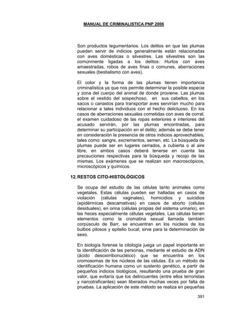 MANUAL DE CRIMINALISTICA PNP 2006 
391 
Son productos tegumentarios. Los delitos en que las plumas pueden servir de indicios generalmente están relacionadas con aves domésticas o silvestres. Las silvestres son las comúnmente ligadas a los delitos: Hurtos con aves amaestradas, robos de aves finas o comunes, aberraciones sexuales (bestialismo con aves). 
El color y la forma de las plumas tienen importancia criminalística ya que nos permite determinar la posible especie y zona del cuerpo del animal de donde proviene. Las plumas sobre el vestido del sospechoso, en sus cabellos, en los sacos o canastos para transportar aves servirían mucho para relacionar a tales individuos con el hecho delictuoso. En los casos de aberraciones sexuales cometidas con aves de corral, el examen cuidadoso de las ropas exteriores e interiores del acusado servirán, por las plumas encontradas, para determinar su participación en el delito; además se debe tener en consideración la presencia de otros indicios aprovechables, tales como: sangre, excrementos, semen, etc. La búsqueda de plumas puede ser en lugares cerrados, a cubierta o al aire libre, en ambos casos deberá tenerse en cuenta las precauciones respectivas para la búsqueda y recojo de las mismas. Los exámenes que se realizan son macroscópicos, microscópicos y químicos. 
12. RESTOS CITO-HISTOLÓGICOS 
Se ocupa del estudio de las células tanto animales como vegetales. Estas células pueden ser halladas en casos de violación (células vaginales), homicidios y suicidios (epidérmicas descamativas) en casos de aborto (células desiduales), en orina (células propias del sistema urinario), en las heces especialmente células vegetales. Las células tienen elementos como la cromatina sexual llamada también corpúsculo de Barr, se encuentran en los núcleos de los bulbos pilosos y epitelio bucal; sirve para la determinación de sexo. 
En biología forense la citología juega un papel importante en la identificación de las personas, mediante el estudio de ADN (ácido desoxirribonucléico) que se encuentra en los cromosomas de los núcleos de las células. Es un método de identificación humana como un sustento genético, a partir de pequeños indicios biológicos, resultando una prueba de gran valor, que evitaría que los delincuentes (entre ellos terroristas y narcotraficantes) sean liberados muchas veces por falta de pruebas. La aplicación de este método se realiza en pequeñas  
