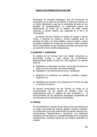 MANUAL DE CRIMINALISTICA PNP 2006 
392 
cantidades de muestras biológicas, que con frecuencia se encuentran en el lugar de los hechos o sobre las víctimas en un hecho delictuoso y que por la naturaleza de ellas no son posibles de desaparecerlas. La paternidad puede ser determinada sin duda con el método del ADN, siendo entonces el primer método que responde SI o NO a la interrogante. 
El estudio de este método se realiza en sangre y semen fresco y manchas de sangre y semen halladas tanto en prendas de vestir o en otros objetos, raíces de pelos y restos de tejidos, hallados en el lugar de los hechos; estas muestras serán comparadas con las muestras de sangre y/o semen que se obtendrán de los posible sospechosos. 
13. HARINAS Y ALMIDONES 
El análisis de las harinas tiene por objeto comprobar su genuinidad, pureza y buen estado de conservación, especialmente desde el punto de vista higiénico; su estudio trata de: 
a. Establecer su naturaleza, es decir, de que tipo de harina se trata y si es de una sola o de varias especies. 
b. Establecer si se trata de harina pura o adulterada. 
c. Determinar la presencia de insectos, parásitos, hongos, bacterias, etc. 
d. Establecer de acuerdo a los anteriores si la harina es apta o no para el consumo. 
El estudio microscópico de las harinas se funda en el reconocimiento de los granos de almidón, (que son características para el vegetal del que proceden) y el reconocimiento de los elementos especiales procedentes de las retículas de las cariopsides de las semillas. 
14. FIBRAS 
En Criminalística el estudio de las fibras sirve para determinar su origen que puede ser animal, vegetal, mineral o sintético. Los exámenes que sobre estas fibras se pueden efectuar son: microscópicas, fisicoquímicas y mecánicas. Los exámenes biológicos de las fibras son complementadas por los estudios fisicoquímicos. Asimismo dentro de los análisis especiales se realizan: 
 