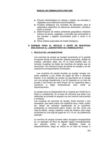 MANUAL DE CRIMINALISTICA PNP 2006 
393 
a. Estudio citohistológico en células y tejidos, de animales o vegetales como elemento biocriminalístico. 
b. Pruebas biológicas con animales de laboratorio para el diagnóstico específico de tolerancia alimentaria, narcótico, tóxico y toxinas. 
c. Determinación de medios ambientes geográficos mediante indicios de tierras, vegetales o animales que acompañen a las prendas u objetos encontrados junto o cerca a la víctima. 
d. Otros análisis especiales de índole biológicos. 
C. NORMAS PARA EL RECOJO Y ENVÍO DE MUESTRAS BIOLÓGICAS AL LABORATORIO DE CRIMINALÍSTICA 
1. RECOJO DE LAS MUESTRAS 
Las manchas de sangre se recogen levantando en lo posible el soporte donde se encuentran: piedras pequeñas, astillas de madera, utensilios, telas, etc. Si no fuera posible esto, se tomarán muestras de todas las manchas de sangre que se encuentran. Se indicará el lugar de donde se recogen y se les colocará la correspondiente numeración. 
Las muestras de sangre líquidas se pueden recoger con tubos capilares o por medio de papel de filtro o secantes limpios; si la cantidad de sangre es abundante se le recoge con una jeringa hipodérmica y se 42 deposita en un tubo de prueba u otro frasco de vidrio limpio con su respectiva tapa y conservar a bajas temperaturas, para evitar su descomposición. 
La sangre seca se desprenderá de su soporte por medio de un bisturí o cortaplumas. En el caso de manchas que están muy adheridas se procede al raspado con los mismos instrumentos o similares. 
Las muestras de manchas de sangre, fluido seminal u otro semejante, que están sobre una superficie dura, metal, cristal, etc. deben ser retiradas raspándolas de la superficie, empleando un instrumento plano, limpio, con filo, como una hoja de afeitar, navaja, espátula, varita de madera, para luego envolverla en una hoja de papel de 10 x 10 cm. de preferencia satinado. 
La mancha de sangre húmeda debe recogerse empapándola en un aplicador de fibra de algodón (gasa) humedeciéndolo con solución salina o agua destilada, hasta su desprendimiento; luego se coloca en un tubo de ensayo o  