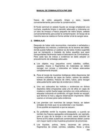 MANUAL DE CRIMINALISTICA PNP 2006 
394 
frasco de vidrio pequeño limpio y seco, tapado convenientemente para evitar la contaminación. 
El fluído seminal en estado líquido se recoge empleando una cuchara, espátula limpia o utensilio adecuado y colocarse en un tubo de ensayo o frasco pequeño de vidrio limpio, sellado convenientemente para evitar la contaminación. El recojo de la mancha seca se realiza en forma similar al de la sangre seca. 
2. EMBALAJE 
Después de haber sido reconocidos, marcados o señalados y fotografiados los indicios y evidencias de la escena del delito, donde pueda hallarse un cadáver es de todos modos sugerible que se transporte o traslade de todos aquellos que sean transportables fácilmente hasta el laboratorio de Criminalística. Para cada tipo de indicio o evidencia se debe adoptar un procedimiento de embalaje adecuado: 
a. Los objetos muy pequeños como cabellos, colillas, papeles, trozos o fragmentos de materiales se deben recoger con pinzas y colocarlas en bolsas adecuadas completamente limpias. 
b. Para el recojo de muestras biológicas debe disponerse del número suficiente de cajas de cartón, sobres de celofán, bolsas de plástico, frascos de vidrio, tubos, para recoger adecuadamente cada tipo de evidencia o indicio. 
c. Una vez colocados los indicios o evidencias en dichos depósitos debe empacarse cada uno de ellos en cajas de madera o cartón fuerte luego cerrarlos con cinta adhesiva y etiquetar indicando el contenido, el lugar donde se recogió, que técnico lo hizo y alguna observación importante. Debe usarse un envase para cada evidencia. 
d. Las prendas con manchas de sangre fresca, se deben embalar de modo que no se extiendan o se mezclen. 
Si es posible se esperará a que se sequen. 
e. Es preferible remitir la muestra desecada, o cuando se remiten los frascos agregarles anticoagulante, por ejemplo, para el caso de la sangre o en otros casos solución de formol al 5% estas sustancias conservadoras deben usarse con mayor razón si las muestras provienen de provincias. 
f. Los líquidos, polvos, tierra, escamas de pintura, fragmentos de cristal, vómitos, cabellos, fibras y otras  