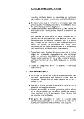 MANUAL DE CRIMINALISTICA PNP 2006 
395 
muestras similares deben ser colocadas en recipientes apropiados, marcados y enumerados para la identificación. 
g. Se recomienda que el recipiente a emplearse sea más grande que las muestras para evitar la posibilidad de dañar los elementos que servirán de prueba. 
h. Todos los recipientes deben ser nuevos y estar limpios, en todo caso llevan a conclusiones erróneas al examinar los indicios. 
i. Una prenda de vestir seca se puede envolver en un pedazo grande de papel o en una bolsa de papel; pero necesariamente en bolsa de polietileno, pero si la prenda está húmeda, ya sea de sangre, orina, fluido seminal o de algún otro líquido no procedente del cuerpo, debe permitirse que se seque perfectamente a la temperatura del cuarto (medio ambiente), antes de empacarla. 
j. Todas las prendas de vestir del sospechoso o de la víctima deben ser empacadas separadamente. Los recipientes deben ser marcados con claridad e indicar su contenido. Todas estas muestras van en un sólo recipiente grande, con las indicaciones precisas de los paquetes que en él se hallen. 
k. Todos los recipientes deben ser sellados y marcados debidamente. 
3 CADENA DE EVIDENCIA 
a. Al recoger las evidencias se hace en presencia del Juez Instructor, representante del ministerio público, Jefe de Inspección Técnico Policial, algún familiar del occiso o testigo idóneo. 
b. Cerrado el envase, se hace firmar al técnico que recogió la evidencia y a las otras personas. 
c. Cuando sea posible, se coloca una marca, sello o rúbrica en la misma especie, por ejemplo en objetos de madera, ropa, papeles y otros. Si las especies tienen número, éste se consigna en una etiqueta. 
d. El perito del laboratorio al recibir el paquete debe confrontar la descripción de la etiqueta con la evidencia, si la encuentra conforme también firmará en la etiqueta. 
 