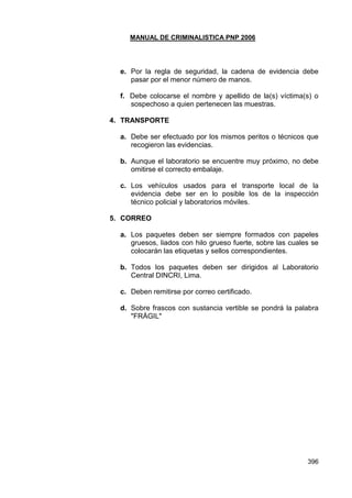 MANUAL DE CRIMINALISTICA PNP 2006 
396 
e. Por la regla de seguridad, la cadena de evidencia debe pasar por el menor número de manos. 
f. Debe colocarse el nombre y apellido de la(s) víctima(s) o sospechoso a quien pertenecen las muestras. 
4. TRANSPORTE 
a. Debe ser efectuado por los mismos peritos o técnicos que recogieron las evidencias. 
b. Aunque el laboratorio se encuentre muy próximo, no debe omitirse el correcto embalaje. 
c. Los vehículos usados para el transporte local de la evidencia debe ser en lo posible los de la inspección técnico policial y laboratorios móviles. 
5. CORREO 
a. Los paquetes deben ser siempre formados con papeles gruesos, liados con hilo grueso fuerte, sobre las cuales se colocarán las etiquetas y sellos correspondientes. 
b. Todos los paquetes deben ser dirigidos al Laboratorio Central DINCRI, Lima. 
c. Deben remitirse por correo certificado. 
d. Sobre frascos con sustancia vertible se pondrá la palabra "FRÁGIL" 
 