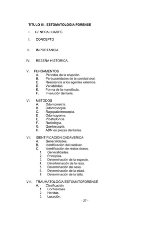 - 27 - 
TITULO III : ESTOMATOLOGIA FORENSE 
I. GENERALIDADES 
II. CONCEPTO 
III. IMPORTANCIA 
IV. RESEÑA HISTORICA. 
V. FUNDAMENTOS 
A. Periodos de la erupción. 
B. Particularidades de la cavidad oral. 
C. Resistencia a los agentes externos. 
D. Variabilidad. 
E. Forma de la mandíbula. 
F. Involución dentaria. 
VI. METODOS 
A. Odontometría. 
B. Odontoscopía. 
C. Rugopalatinoscopía. 
D. Odontograma. 
E. Prostodoncia. 
F. Radiología. 
G. Queiloscopía. 
H. ADN en piezas dentarias. 
VII. IDENTIFICACION CADAVERICA 
A. Generalidades. 
B. Identificación del cadáver. 
C. Identificación de restos óseos. 
1. Generalidades. 
2. Principios. 
3. Determinación de la especie. 
4. Detertminación de la raza. 
5. Determinación del sexo. 
6. Determinación de la edad. 
7. Determinación de la talla. 
VIII. TRAUMATOLOGIA ESTOMATOFORENSE 
A. Clasificación 
1. Contusiones. 
2. Heridas. 
3. Luxación.  