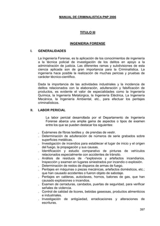 MANUAL DE CRIMINALISTICA PNP 2006 
397 
TITULO III 
INGENIERIA FORENSE 
I. GENERALIDADES 
La Ingeniería Forense, es la aplicación de los conocimientos de ingeniería a la técnica policial de investigación de los delitos en apoyo a la administración de justicia. Las diferentes ramas y subdivisiones de esta ciencia aplicada son de gran importancia para la Criminalística. La ingeniería hace posible la realización de muchas pericias y pruebas de carácter técnico-científico. 
Dada la importancia de las actividades industriales y la incidencia de delitos relacionados con la elaboración, adulteración y falsificación de productos, es evidente el valor de especialidades como la Ingeniería Química, la Ingeniería Metalúrgica, la Ingeniería Eléctrica, La Ingeniería Mecánica, la Ingeniería Ambiental, etc., para efectuar los peritajes criminalísticos. 
II. LABOR PERICIAL 
La labor pericial desarrollada por el Departamento de Ingeniería Forense abarca una amplia gama de aspectos o tipos de examen entre los que se pueden destacar los siguientes: 
. Exámenes de fibras textiles y de prendas de vestir. 
. Determinación de adulteración de números de serie grabados sobre superficies metálicas. 
. Investigación de incendios para establecer el lugar de inicio y el origen del fuego, la propagación y sus causas. 
. Identificación y estudio comparativo de pinturas de vehículos relacionados especialmente con accidentes de tránsito. 
. Análisis de residuos de -*explosivos y artefactos incendiarios. Inspección y examen en lugares siniestrados por incendio o explosión. 
. Determinación de restos de disparos de armas de fuego. 
. Peritajes en máquinas o piezas mecánicas, artefactos domésticos, etc.; que han causado accidentes o fueron objeto de sabotaje. 
. Peritajes en calderas, autoclaves, hornos, balones de gas, que han causado explosiones o incendios. 
. Examen de cerraduras, candados, puertas de seguridad, para verificar señales de violencia. 
. Control de calidad de licores, bebidas gaseosas, productos alimenticios e industriales. 
. Investigación de antigüedad, erradicaciones y alteraciones de escrituras.  
