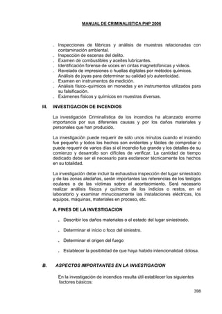 MANUAL DE CRIMINALISTICA PNP 2006 
398 
. Inspecciones de fábricas y análisis de muestras relacionadas con contaminación ambiental. 
. Inspección de escenas del delito. 
. Examen de combustibles y aceites lubricantes. 
. Identificación forense de voces en cintas magnetofónicas y videos. 
. Revelado de impresiones o huellas digitales por métodos químicos. 
Análisis de joyas para determinar su calidad y/o autenticidad. 
. Examen en instrumentos de medición. 
. Análisis físico–químicos en monedas y en instrumentos utilizados para su falsificación. 
. Exámenes físicos y químicos en muestras diversas. 
III. INVESTIGACION DE INCENDIOS 
La investigación Criminalística de los incendios ha alcanzado enorme importancia por sus diferentes causas y por los daños materiales y personales que han producido. 
La investigación puede requerir de sólo unos minutos cuando el incendio fue pequeño y todos los hechos son evidentes y fáciles de comprobar o puede requerir de varios días si el incendio fue grande y los detalles de su comienzo y desarrollo son difíciles de verificar. La cantidad de tiempo dedicado debe ser el necesario para esclarecer técnicamente los hechos en su totalidad. 
La investigación debe incluir la exhaustiva inspección del lugar siniestrado y de las zonas aledañas, serán importantes las referencias de los testigos oculares o de las víctimas sobre el acontecimiento. Será necesario realizar análisis físicos y químicos de los indicios o restos, en el laboratorio y examinar minuciosamente las instalaciones eléctricas, los equipos, máquinas, materiales en proceso, etc. 
A. FINES DE LA INVESTIGACION 
. Describir los daños materiales o el estado del lugar siniestrado. 
. Determinar el inicio o foco del siniestro. 
. Determinar el origen del fuego 
. Establecer la posibilidad de que haya habido intencionalidad dolosa. 
B. ASPECTOS IMPORTANTES EN LA INVESTIGACION 
En la investigación de incendios resulta útil establecer los siguientes factores básicos:  