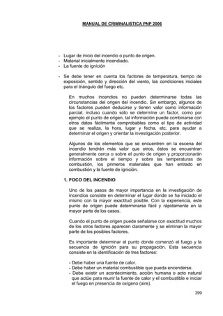 MANUAL DE CRIMINALISTICA PNP 2006 
399 
- Lugar de inicio del incendio o punto de origen. 
- Material inicialmente incendiado. 
- La fuente de ignición 
- Se debe tener en cuenta los factores de temperatura, tiempo de exposición, sentido y dirección del viento, las condiciones iniciales para el triángulo del fuego etc. 
En muchos incendios no pueden determinarse todas las circunstancias del origen del incendio. Sin embargo, algunos de los factores pueden deducirse y tienen valor como información parcial, incluso cuando sólo se determine un factor, como por ejemplo el punto de origen, tal información puede combinarse con otros datos fácilmente comprobables como el tipo de actividad que se realiza, la hora, lugar y fecha, etc. para ayudar a determinar el origen y orientar la investigación posterior. 
Algunos de los elementos que se encuentren en la escena del incendio tendrán más valor que otros, éstos se encuentran generalmente cerca o sobre el punto de origen y proporcionarán información sobre el tiempo y sobre las temperaturas de combustión, los primeros materiales que han entrado en combustión y la fuente de ignición. 
1. FOCO DEL INCENDIO 
Uno de los pasos de mayor importancia en la investigación de incendios consiste en determinar el lugar donde se ha iniciado el mismo con la mayor exactitud posible. Con la experiencia, este punto de origen puede determinarse fácil y rápidamente en la mayor parte de los casos. 
Cuando el punto de origen puede señalarse con exactitud muchos de los otros factores aparecen claramente y se eliminan la mayor parte de los posibles factores. 
Es importante determinar el punto donde comenzó el fuego y la secuencia de ignición para su propagación. Esta secuencia consiste en la identificación de tres factores: 
- Debe haber una fuente de calor. 
- Debe haber un material combustible que pueda encenderse. 
- Debe existir un acontecimiento, acción humana o acto natural que actúe para reunir la fuente de calor y el combustible e iniciar el fuego en presencia de oxígeno (aire).  
