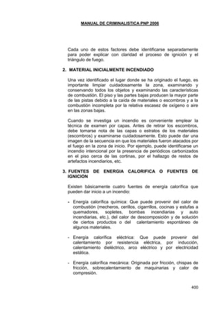 MANUAL DE CRIMINALISTICA PNP 2006 
400 
Cada uno de estos factores debe identificarse separadamente para poder explicar con claridad el proceso de ignición y el triángulo de fuego. 
2. MATERIAL INICIALMENTE INCENDIADO 
Una vez identificado el lugar donde se ha originado el fuego, es importante limpiar cuidadosamente la zona, examinando y conservando todos los objetos y examinando las características de combustión. El piso y las partes bajas producen la mayor parte de las pistas debido a la caída de materiales o escombros y a la combustión incompleta por la relativa escasez de oxígeno o aire en las zonas bajas. 
Cuando se investiga un incendio es conveniente emplear la técnica de examen por capas. Antes de retirar los escombros, debe tomarse nota de las capas o estratos de los materiales (escombros) y examinarse cuidadosamente. Esto puede dar una imagen de la secuencia en que los materiales fueron atacados por el fuego en la zona de inicio. Por ejemplo, puede identificarse un incendio intencional por la presencia de periódicos carbonizados en el piso cerca de las cortinas, por el hallazgo de restos de artefactos incendiarios, etc. 
3. FUENTES DE ENERGIA CALORIFICA O FUENTES DE IGNICION 
Existen básicamente cuatro fuentes de energía calorífica que pueden dar inicio a un incendio: 
- Energía calorífica química: Que puede provenir del calor de combustión (mecheros, cerillos, cigarrillos, cocinas y estufas a quemadores, sopletes, bombas incendiarias y auto incendiarias, etc.), del calor de descomposición y de solución de ciertos productos o del calentamiento espontáneo de algunos materiales. 
- Energía calorífica eléctrica: Que puede provenir del calentamiento por resistencia eléctrica, por inducción, calentamiento dieléctrico, arco eléctrico y por electricidad estática. 
- Energía calorífica mecánica: Originada por fricción, chispas de fricción, sobrecalentamiento de maquinarias y calor de compresión. 
 