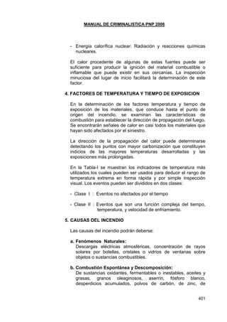 MANUAL DE CRIMINALISTICA PNP 2006 
401 
- Energía calorífica nuclear: Radiación y reacciones químicas nucleares. 
El calor procedente de algunas de estas fuentes puede ser suficiente para producir la ignición del material combustible o inflamable que puede existir en sus cercanías. La inspección minuciosa del lugar de inicio facilitará la determinación de este factor. 
4. FACTORES DE TEMPERATURA Y TIEMPO DE EXPOSICION 
En la determinación de los factores temperatura y tiempo de exposición de los materiales, que conduce hasta el punto de origen del incendio, se examinan las características de combustión para establecer la dirección de propagación del fuego. Se encontrarán señales de calor en casi todos los materiales que hayan sido afectados por el siniestro. 
La dirección de la propagación del calor puede determinarse detectando los puntos con mayor carbonización que constituyen indicios de las mayores temperaturas desarrolladas y las exposiciones más prolongadas. 
En la Tabla-I se muestran los indicadores de temperatura más utilizados los cuales pueden ser usados para deducir el rango de temperatura extrema en forma rápida y por simple inspección visual. Los eventos pueden ser divididos en dos clases: 
- Clase I : Eventos no afectados por el tiempo 
- Clase II : Eventos que son una función compleja del tiempo, temperatura, y velocidad de enfriamiento. 
5. CAUSAS DEL INCENDIO 
Las causas del incendio podrán deberse: 
a. Fenómenos Naturales: 
Descargas eléctricas atmosféricas, concentración de rayos solares por botellas, cristales o vidrios de ventanas sobre objetos o sustancias combustibles. 
b. Combustión Espontánea y Descomposición: 
De sustancias oxidantes, fermentables o inestables, aceites y grasas, granos oleaginosos, aserrín, fósforo blanco, desperdicios acumulados, polvos de carbón, de zinc, de  