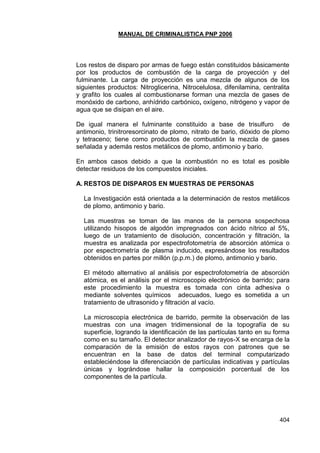MANUAL DE CRIMINALISTICA PNP 2006 
404 
Los restos de disparo por armas de fuego están constituidos básicamente por los productos de combustión de la carga de proyección y del fulminante. La carga de proyección es una mezcla de algunos de los siguientes productos: Nitroglicerina, Nitrocelulosa, difenilamina, centralita y grafito los cuales al combustionarse forman una mezcla de gases de monóxido de carbono, anhídrido carbónico, oxígeno, nitrógeno y vapor de agua que se disipan en el aire. 
De igual manera el fulminante constituido a base de trisulfuro de antimonio, trinitroresorcinato de plomo, nitrato de bario, dióxido de plomo y tetraceno; tiene como productos de combustión la mezcla de gases señalada y además restos metálicos de plomo, antimonio y bario. 
En ambos casos debido a que la combustión no es total es posible detectar residuos de los compuestos iniciales. 
A. RESTOS DE DISPAROS EN MUESTRAS DE PERSONAS 
La Investigación está orientada a la determinación de restos metálicos de plomo, antimonio y bario. 
Las muestras se toman de las manos de la persona sospechosa utilizando hisopos de algodón impregnados con ácido nítrico al 5%, luego de un tratamiento de disolución, concentración y filtración, la muestra es analizada por espectrofotometría de absorción atómica o por espectrometría de plasma inducido, expresándose los resultados obtenidos en partes por millón (p.p.m.) de plomo, antimonio y bario. 
El método alternativo al análisis por espectrofotometría de absorción atómica, es el análisis por el microscopio electrónico de barrido; para este procedimiento la muestra es tomada con cinta adhesiva o mediante solventes químicos adecuados, luego es sometida a un tratamiento de ultrasonido y filtración al vacío. 
La microscopía electrónica de barrido, permite la observación de las muestras con una imagen tridimensional de la topografía de su superficie, logrando la identificación de las partículas tanto en su forma como en su tamaño. El detector analizador de rayos-X se encarga de la comparación de la emisión de estos rayos con patrones que se encuentran en la base de datos del terminal computarizado estableciéndose la diferenciación de partículas indicativas y partículas únicas y lográndose hallar la composición porcentual de los componentes de la partícula. 
 