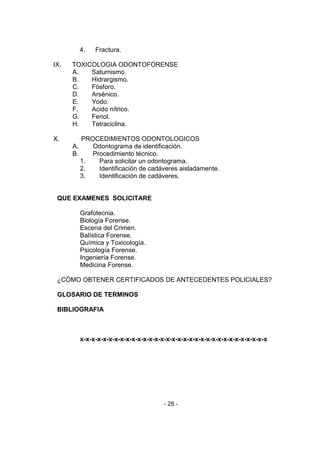 - 28 - 
4. Fractura. 
IX. TOXICOLOGIA ODONTOFORENSE 
A. Saturnismo. 
B. Hidrargismo. 
C. Fósforo. 
D. Arsénico. 
E. Yodo. 
F. Acido nítrico. 
G. Fenol. 
H. Tetraciclina. 
X. PROCEDIMIENTOS ODONTOLOGICOS 
A. Odontograma de identificación. 
B. Procedimiento técnico. 
1. Para solicitar un odontograma. 
2. Identificación de cadáveres aisladamente. 
3. Identificación de cadáveres. 
QUE EXAMENES SOLICITARE 
Grafotecnia. 
Biología Forense. 
Escena del Crimen. 
Balística Forense. 
Química y Toxicología. 
Psicología Forense. 
Ingeniería Forense. 
Medicina Forense. 
¿CÓMO OBTENER CERTIFICADOS DE ANTECEDENTES POLICIALES? 
GLOSARIO DE TERMINOS 
BIBLIOGRAFIA 
x-x-x-x-x-x-x-x-x-x-x-x-x-x-x-x-x-x-x-x-x-x-x-x-x-x-x-x-x-x-x-x-x 
 