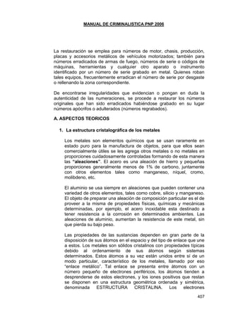 MANUAL DE CRIMINALISTICA PNP 2006 
407 
La restauración se emplea para números de motor, chasis, producción, placas y accesorios metálicos de vehículos motorizados; también para números erradicados de armas de fuego, números de serie o códigos de máquinas, herramientas y cualquier otro aparato o instrumento identificado por un número de serie grabado en metal. Quienes roban tales equipos, frecuentemente erradican el número de serie por desgaste o rellenando la zona correspondiente. 
De encontrarse irregularidades que evidencian o pongan en duda la autenticidad de las numeraciones, se procede a restaurar los números originales que han sido erradicados habiéndose grabado en su lugar números apócrifos o adulterados (números regrabados). 
A. ASPECTOS TEORICOS 
1. La estructura cristalográfica de los metales 
Los metales son elementos químicos que se usan raramente en estado puro para la manufactura de objetos, para que ellos sean comercialmente útiles se les agrega otros metales o no metales en proporciones cuidadosamente controladas formando de esta manera las “aleaciones”. El acero es una aleación de hierro y pequeñas proporciones generalmente menos de 1% de carbono, juntamente con otros elementos tales como manganeso, níquel, cromo, molibdeno, etc. 
El aluminio se usa siempre en aleaciones que pueden contener una variedad de otros elementos, tales como cobre, silicio y manganeso. El objeto de preparar una aleación de composición particular es el de proveer a la misma de propiedades físicas, químicas y mecánicas determinadas, por ejemplo, el acero inoxidable esta destinado a tener resistencia a la corrosión en determinados ambientes. Las aleaciones de aluminio, aumentan la resistencia de este metal, sin que pierda su bajo peso. 
Las propiedades de las sustancias dependen en gran parte de la disposición de sus átomos en el espacio y del tipo de enlace que une a estos. Los metales son sólidos cristalinos con propiedades típicas debido al ordenamiento de sus átomos según sistemas determinados. Estos átomos a su vez están unidos entre sí de un modo particular, característico de los metales, llamado por eso ―enlace metálico‖. Tal enlace se presenta entre átomos con un número pequeño de electrones periféricos, los átomos tienden a desprenderse de estos electrones, y los iones positivos que restan se disponen en una estructura geométrica ordenada y simétrica, denominada ESTRUCTURA CRISTALINA. Los electrones  