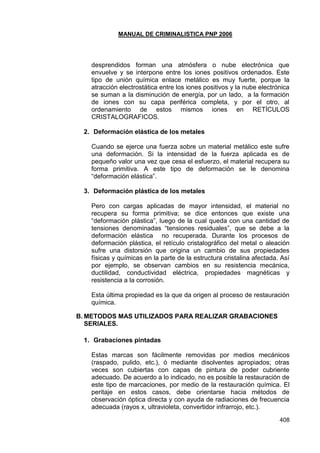 MANUAL DE CRIMINALISTICA PNP 2006 
408 
desprendidos forman una atmósfera o nube electrónica que envuelve y se interpone entre los iones positivos ordenados. Este tipo de unión química enlace metálico es muy fuerte, porque la atracción electrostática entre los iones positivos y la nube electrónica se suman a la disminución de energía, por un lado, a la formación de iones con su capa periférica completa, y por el otro, al ordenamiento de estos mismos iones en RETÍCULOS CRISTALOGRAFICOS. 
2. Deformación elástica de los metales 
Cuando se ejerce una fuerza sobre un material metálico este sufre una deformación. Si la intensidad de la fuerza aplicada es de pequeño valor una vez que cesa el esfuerzo, el material recupera su forma primitiva. A este tipo de deformación se le denomina ―deformación elástica‖. 
3. Deformación plástica de los metales 
Pero con cargas aplicadas de mayor intensidad, el material no recupera su forma primitiva; se dice entonces que existe una ―deformación plástica‖, luego de la cual queda con una cantidad de tensiones denominadas ―tensiones residuales‖, que se debe a la deformación elástica no recuperada. Durante los procesos de deformación plástica, el retículo cristalográfico del metal o aleación sufre una distorsión que origina un cambio de sus propiedades físicas y químicas en la parte de la estructura cristalina afectada. Así por ejemplo, se observan cambios en su resistencia mecánica, ductilidad, conductividad eléctrica, propiedades magnéticas y resistencia a la corrosión. 
Esta última propiedad es la que da origen al proceso de restauración química. 
B. METODOS MAS UTILIZADOS PARA REALIZAR GRABACIONES SERIALES. 
1. Grabaciones pintadas 
Estas marcas son fácilmente removidas por medios mecánicos (raspado, pulido, etc.), ó mediante disolventes apropiados; otras veces son cubiertas con capas de pintura de poder cubriente adecuado. De acuerdo a lo indicado, no es posible la restauración de este tipo de marcaciones, por medio de la restauración química. El peritaje en estos casos, debe orientarse hacia métodos de observación óptica directa y con ayuda de radiaciones de frecuencia adecuada (rayos x, ultravioleta, convertidor infrarrojo, etc.).  