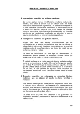MANUAL DE CRIMINALISTICA PNP 2006 
409 
2. Inscripciones obtenidas por grabado mecánico. 
Es común realizar marcas identificatorias mediante instrumentos afilados, tipo cincel ó similar, que al extraer parte del metal, producen la inscripción en bajo relieve, es clásica la inscripción en la parte interna de los anillos de matrimonio. Si bien la alteración de la estructura granular metálica que dicho método de grabado produce, es mínima, debe intentarse la restauración por revenido químico de las inscripciones erradicadas por abrasión, ya que en algunas oportunidades se obtienen resultados positivos. 
3. Inscripciones obtenidas por grabado eléctrico. 
Surgen para este caso iguales consideraciones que las manifestadas en el anterior, para efectuar este tipo de marcas se utilizan lápices eléctricos ó vibratorios, que producen en la superficie metálica puntos ó pequeños cráteres por fusión del metal, los que conforman números y letras. 
En caso de erradicación de este tipo de marcaciones, es aconsejable realizar primero un minucioso examen visual por reflexión de un haz de luz incidente a distintos ángulos. 
El método se basa en el hecho que este tipo de grabado produce como ya se mencionara, la fusión del metal en los puntos tocados por el lápiz. Al eliminar luego la marca por limado o pulido, el metal que ha fundido refleja la luz en forma diferente que el no afectado por el calor, lo que permite en algunos casos visualizar las inscripciones eliminadas, como caracteres mates sobre un fondo brilloso. 
4. Grabados obtenidos por estampado en pequeñas láminas metálicas que se adosan al objeto mediante tornillos o remaches 
Este método constituye una forma precaria de grabado serial, dada la facilidad de su remoción. Las plaquetas son generalmente de aluminio, y se graban por medio de punzones aplicados, bien en el reverso de manera que la marcación aparece en alto relieve, bien por el anverso, con ella en bajo relieve. 
En estos casos el perito debe observar si los guarismos son originales ó apócrifos, procediendo a efectuar la restauración en el segundo caso. 
 