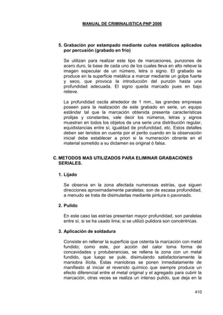 MANUAL DE CRIMINALISTICA PNP 2006 
410 
5. Grabación por estampado mediante cuños metálicos aplicados por percusión (grabado en frío) 
Se utilizan para realizar este tipo de marcaciones, punzones de acero duro, la base de cada uno de los cuales lleva en alto relieve la imagen especular de un número, letra o signo. El grabado se produce en la superficie metálica a marcar mediante un golpe fuerte y seco, que provoca la introducción del punzón hasta una profundidad adecuada. El signo queda marcado pues en bajo relieve. 
La profundidad oscila alrededor de 1 mm., las grandes empresas poseen para la realización de este grabado en serie, un equipo estándar tal que la marcación obtenida presenta características prolijas y constantes, vale decir los números, letras y signos muestran en todos los objetos de una serie una distribución regular, equidistancias entre sí, igualdad de profundidad, etc. Estos detalles deben ser tenidos en cuenta por el perito cuando en la observación inicial debe establecer a priori si la numeración obrante en el material sometido a su dictamen es original ó falsa. 
C. METODOS MAS UTILIZADOS PARA ELIMINAR GRABACIONES SERIALES. 
1. Lijado 
Se observa en la zona afectada numerosas estrías, que siguen direcciones aproximadamente paralelas; son de escasa profundidad, a menudo se trata de disimularlas mediante pintura o pavonado. 
2. Pulido 
En este caso las estrías presentan mayor profundidad, son paralelas entre sí, si se ha usado lima; si se utilizó pulidora son concéntricas. 
3. Aplicación de soldadura 
Consiste en rellenar la superficie que ostenta la marcación con metal fundido; como este, por acción del calor toma forma de concavidades y protuberancias, se rellena la zona con un metal fundido, que luego se pule, disimulando satisfactoriamente la maniobra ilícita. Estas maniobras se ponen inmediatamente de manifiesto al iniciar el revenido químico que siempre produce un efecto diferencial entre el metal original y el agregado para cubrir la marcación, otras veces se realiza un intenso pulido, que deja en la  