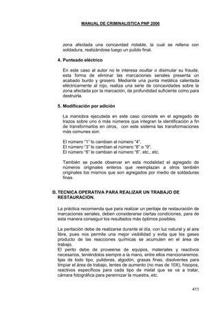 MANUAL DE CRIMINALISTICA PNP 2006 
411 
zona afectada una concavidad notable, la cual se rellena con soldadura, realizándose luego un pulido final. 
4. Punteado eléctrico 
En este caso al autor no le interesa ocultar o disimular su fraude, esta forma de eliminar las marcaciones seriales presenta un acabado burdo y grosero. Mediante una punta metálica calentada eléctricamente al rojo, realiza una serie de concavidades sobre la zona afectada por la marcación, de profundidad suficiente como para destruirla. 
5. Modificación por adición 
La maniobra ejecutada en este caso consiste en el agregado de trazos sobre uno ó más números que integran la identificación a fin de transformarlos en otros, con este sistema las transformaciones más comunes son: 
El número ―1‖ lo cambian al número ―4‖. 
El número ―3‖ lo cambian al número ―8‖ o ―9‖. 
El número ―6‖ lo cambian al número ―8‖, etc., etc. 
También se puede observar en esta modalidad el agregado de números originales enteros que reemplazan a otros también originales los mismos que son agregados por medio de soldaduras finas. 
D. TECNICA OPERATIVA PARA REALIZAR UN TRABAJO DE RESTAURACION. 
La práctica recomienda que para realizar un peritaje de restauración de marcaciones seriales, deben considerarse ciertas condiciones, para de esta manera conseguir los resultados más óptimos posibles. 
La peritación debe de realizarse durante el día, con luz natural y al aire libre, pues nos permite una mejor visibilidad y evita que los gases producto de las reacciones químicas se acumulen en el área de trabajo. 
El perito debe de proveerse de equipos, materiales y reactivos necesarios, teniéndolos siempre a la mano, entre ellos mencionaremos: lijas de todo tipo, pulidoras, algodón, grasas finas, disolventes para limpiar el área de trabajo, lentes de aumento (no mas de 10X), hisopos, reactivos específicos para cada tipo de metal que se va a tratar, cámara fotográfica para perennizar la muestra, etc. 
 