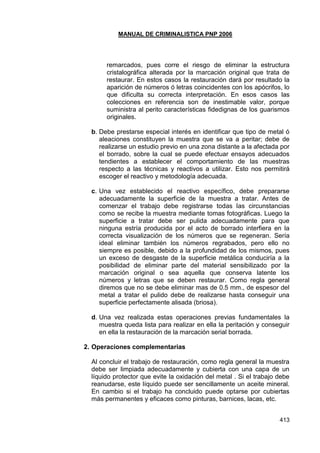 MANUAL DE CRIMINALISTICA PNP 2006 
413 
remarcados, pues corre el riesgo de eliminar la estructura cristalográfica alterada por la marcación original que trata de restaurar. En estos casos la restauración dará por resultado la aparición de números ó letras coincidentes con los apócrifos, lo que dificulta su correcta interpretación. En esos casos las colecciones en referencia son de inestimable valor, porque suministra al perito características fidedignas de los guarismos originales. 
b. Debe prestarse especial interés en identificar que tipo de metal ó aleaciones constituyen la muestra que se va a peritar; debe de realizarse un estudio previo en una zona distante a la afectada por el borrado, sobre la cual se puede efectuar ensayos adecuados tendientes a establecer el comportamiento de las muestras respecto a las técnicas y reactivos a utilizar. Esto nos permitirá escoger el reactivo y metodología adecuada. 
c. Una vez establecido el reactivo específico, debe prepararse adecuadamente la superficie de la muestra a tratar. Antes de comenzar el trabajo debe registrarse todas las circunstancias como se recibe la muestra mediante tomas fotográficas. Luego la superficie a tratar debe ser pulida adecuadamente para que ninguna estría producida por el acto de borrado interfiera en la correcta visualización de los números que se regeneran. Sería ideal eliminar también los números regrabados, pero ello no siempre es posible, debido a la profundidad de los mismos, pues un exceso de desgaste de la superficie metálica conduciría a la posibilidad de eliminar parte del material sensibilizado por la marcación original o sea aquella que conserva latente los números y letras que se deben restaurar. Como regla general diremos que no se debe eliminar mas de 0.5 mm., de espesor del metal a tratar el pulido debe de realizarse hasta conseguir una superficie perfectamente alisada (briosa). 
d. Una vez realizada estas operaciones previas fundamentales la muestra queda lista para realizar en ella la peritación y conseguir en ella la restauración de la marcación serial borrada. 
2. Operaciones complementarias 
Al concluir el trabajo de restauración, como regla general la muestra debe ser limpiada adecuadamente y cubierta con una capa de un líquido protector que evite la oxidación del metal . Si el trabajo debe reanudarse, este líquido puede ser sencillamente un aceite mineral. En cambio si el trabajo ha concluido puede optarse por cubiertas más permanentes y eficaces como pinturas, barnices, lacas, etc. 
 